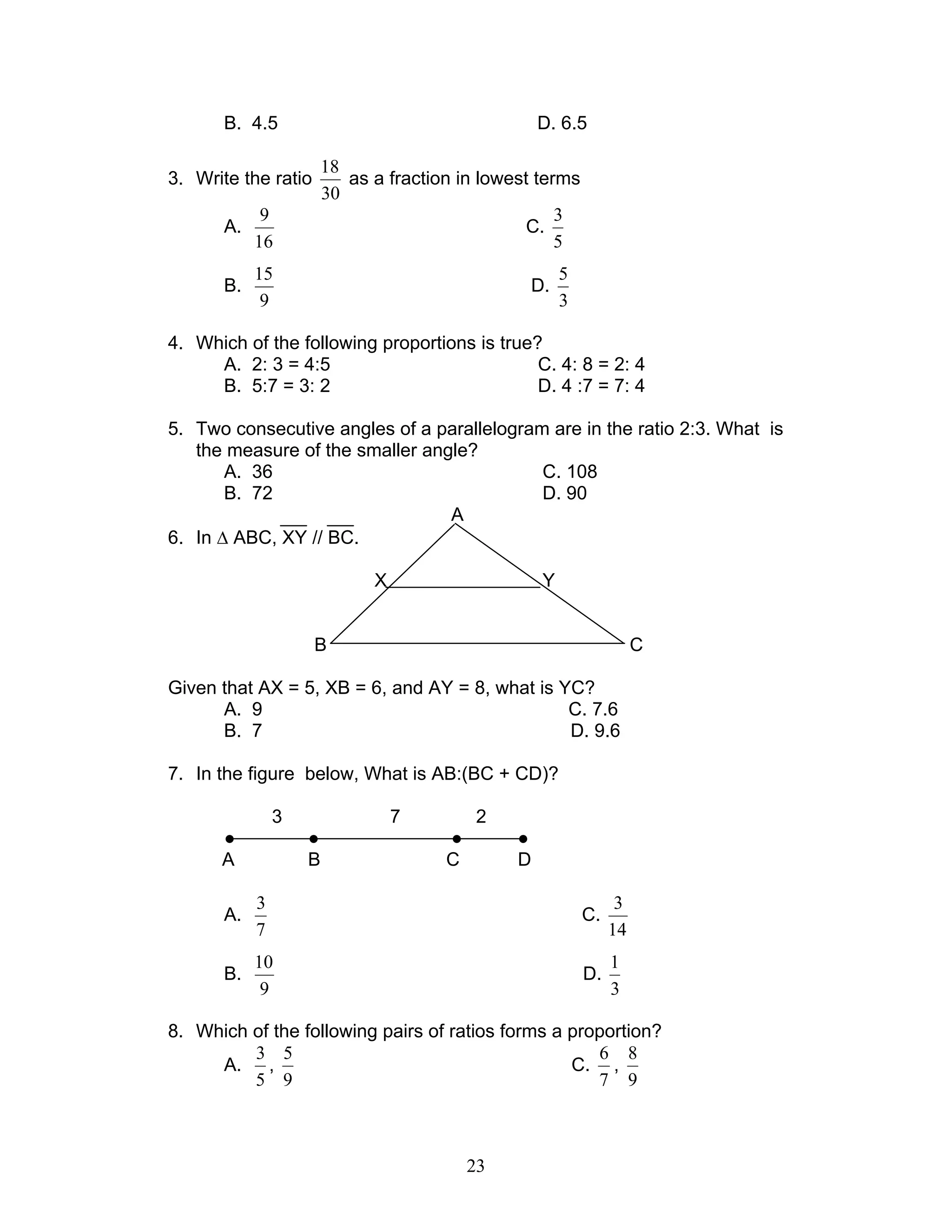 23
B. 4.5 D. 6.5
3. Write the ratio
30
18
as a fraction in lowest terms
A.
16
9
C.
5
3
B.
9
15
D.
3
5
4. Which of the following proportions is true?
A. 2: 3 = 4:5 C. 4: 8 = 2: 4
B. 5:7 = 3: 2 D. 4 :7 = 7: 4
5. Two consecutive angles of a parallelogram are in the ratio 2:3. What is
the measure of the smaller angle?
A. 36 C. 108
B. 72 D. 90
A
6. In ∆ ABC, XY // BC.
X Y
B C
Given that AX = 5, XB = 6, and AY = 8, what is YC?
A. 9 C. 7.6
B. 7 D. 9.6
7. In the figure below, What is AB:(BC + CD)?
3 7 2
● ● ● ●
A B C D
A.
7
3
C.
14
3
B.
9
10
D.
3
1
8. Which of the following pairs of ratios forms a proportion?
A.
5
3
,
9
5
C.
7
6
,
9
8
 