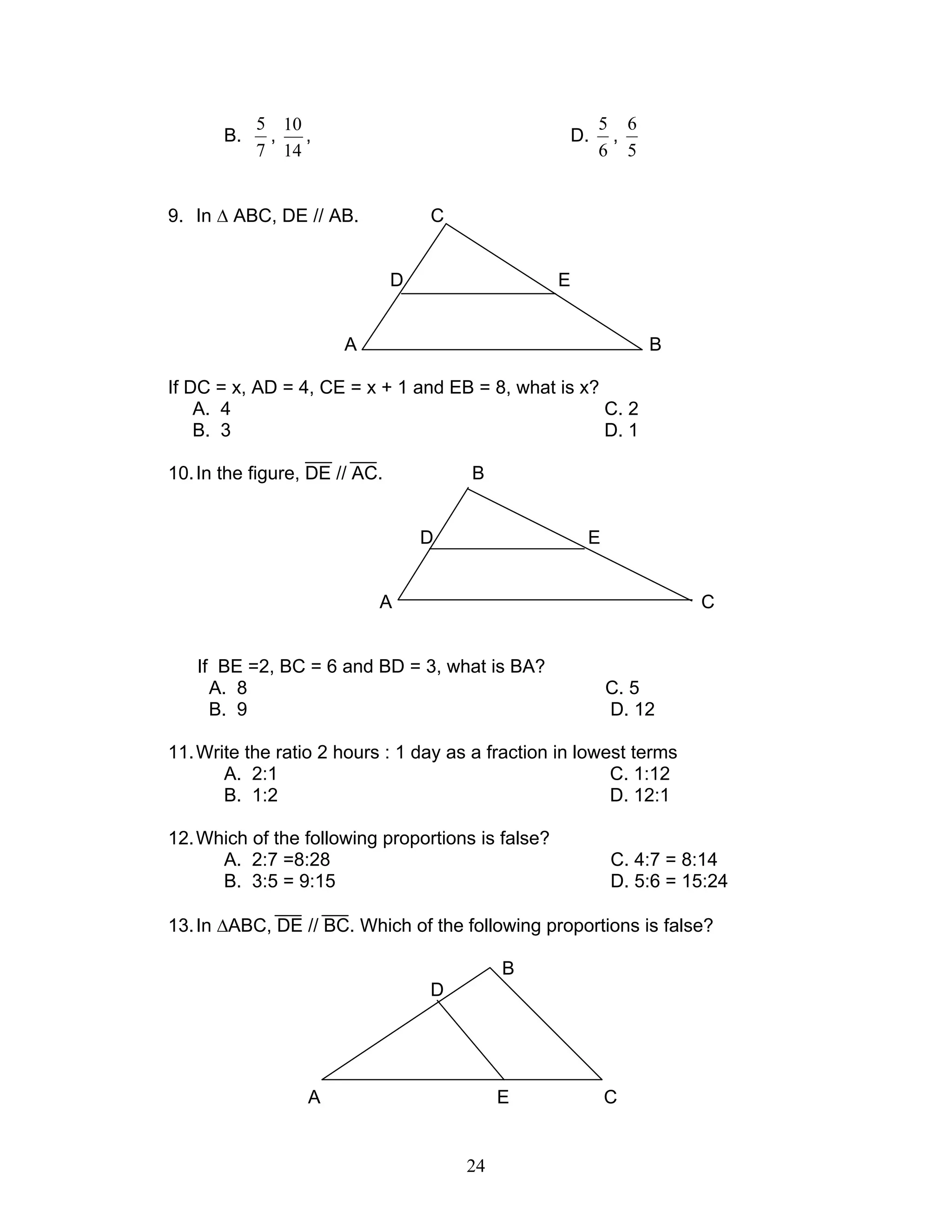 24
B.
7
5
,
14
10
, D.
6
5
,
5
6
9. In ∆ ABC, DE // AB. C
D E
A B
If DC = x, AD = 4, CE = x + 1 and EB = 8, what is x?
A. 4 C. 2
B. 3 D. 1
10.In the figure, DE // AC. B
D E
A C
If BE =2, BC = 6 and BD = 3, what is BA?
A. 8 C. 5
B. 9 D. 12
11.Write the ratio 2 hours : 1 day as a fraction in lowest terms
A. 2:1 C. 1:12
B. 1:2 D. 12:1
12.Which of the following proportions is false?
A. 2:7 =8:28 C. 4:7 = 8:14
B. 3:5 = 9:15 D. 5:6 = 15:24
13.In ∆ABC, DE // BC. Which of the following proportions is false?
B
D
A E C
 