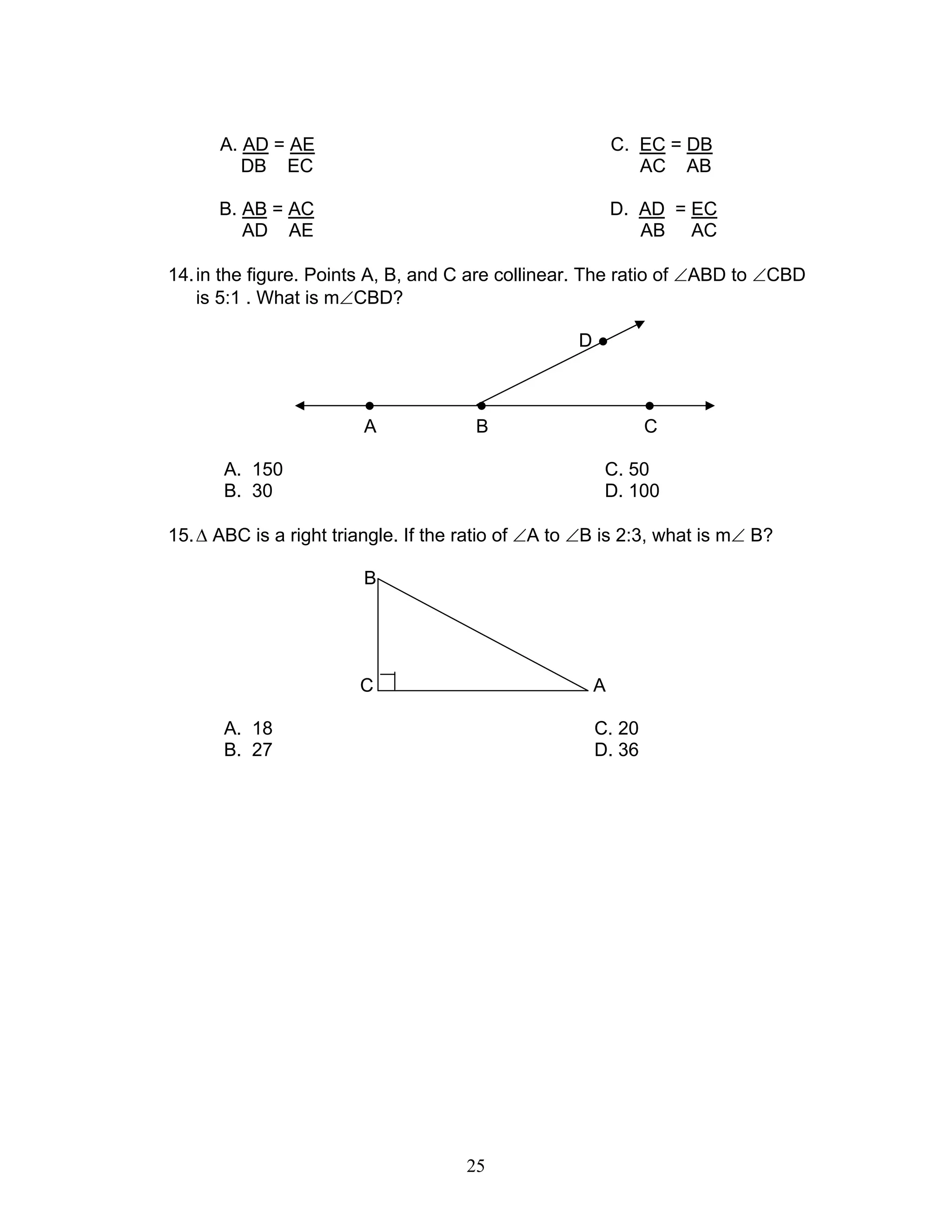 25
A. AD = AE C. EC = DB
DB EC AC AB
B. AB = AC D. AD = EC
AD AE AB AC
14.in the figure. Points A, B, and C are collinear. The ratio of ∠ABD to ∠CBD
is 5:1 . What is m∠CBD?
D ●
● ● ●
A B C
A. 150 C. 50
B. 30 D. 100
15.∆ ABC is a right triangle. If the ratio of ∠A to ∠B is 2:3, what is m∠ B?
B
C A
A. 18 C. 20
B. 27 D. 36
 