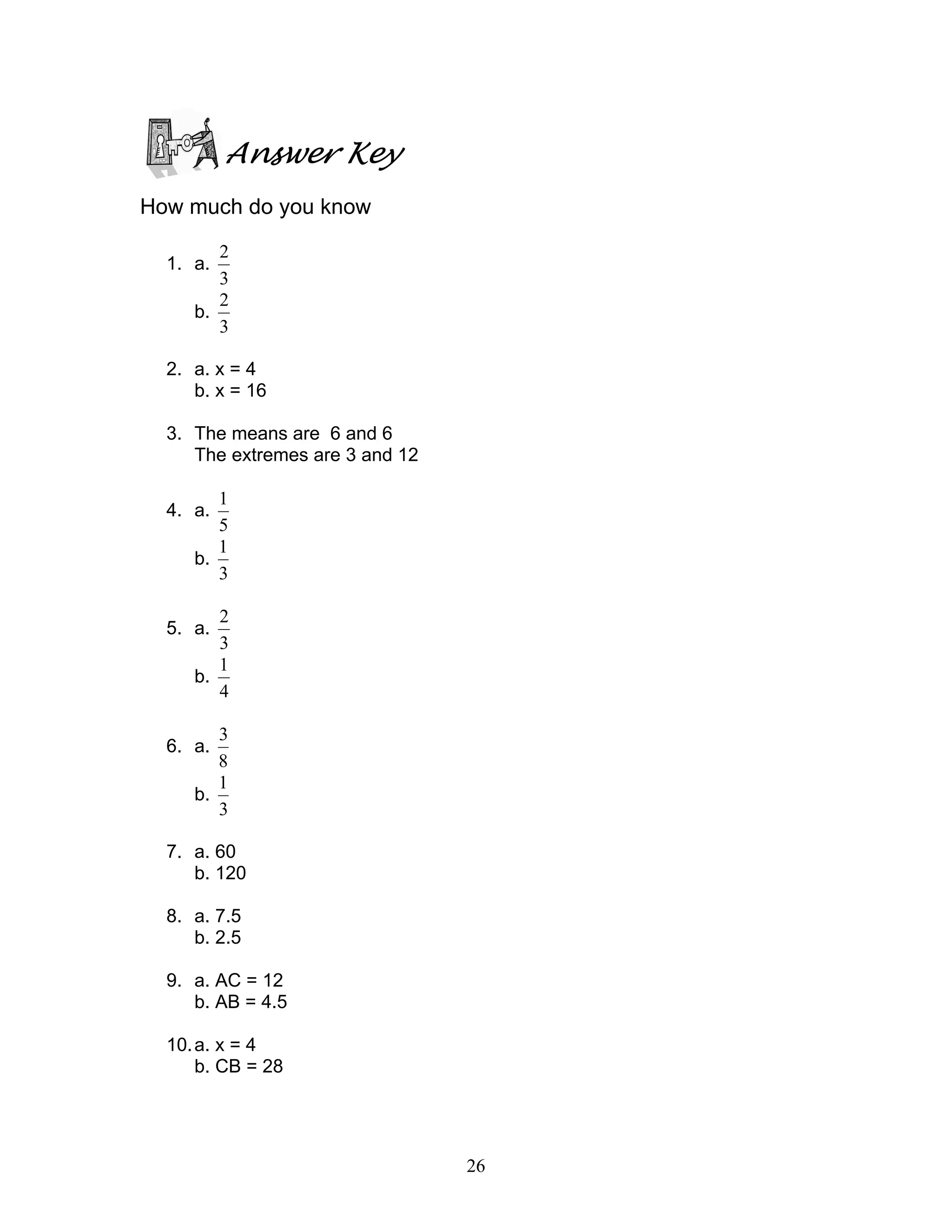 26
Answer Key
How much do you know
1. a.
3
2
b.
3
2
2. a. x = 4
b. x = 16
3. The means are 6 and 6
The extremes are 3 and 12
4. a.
5
1
b.
3
1
5. a.
3
2
b.
4
1
6. a.
8
3
b.
3
1
7. a. 60
b. 120
8. a. 7.5
b. 2.5
9. a. AC = 12
b. AB = 4.5
10.a. x = 4
b. CB = 28
 