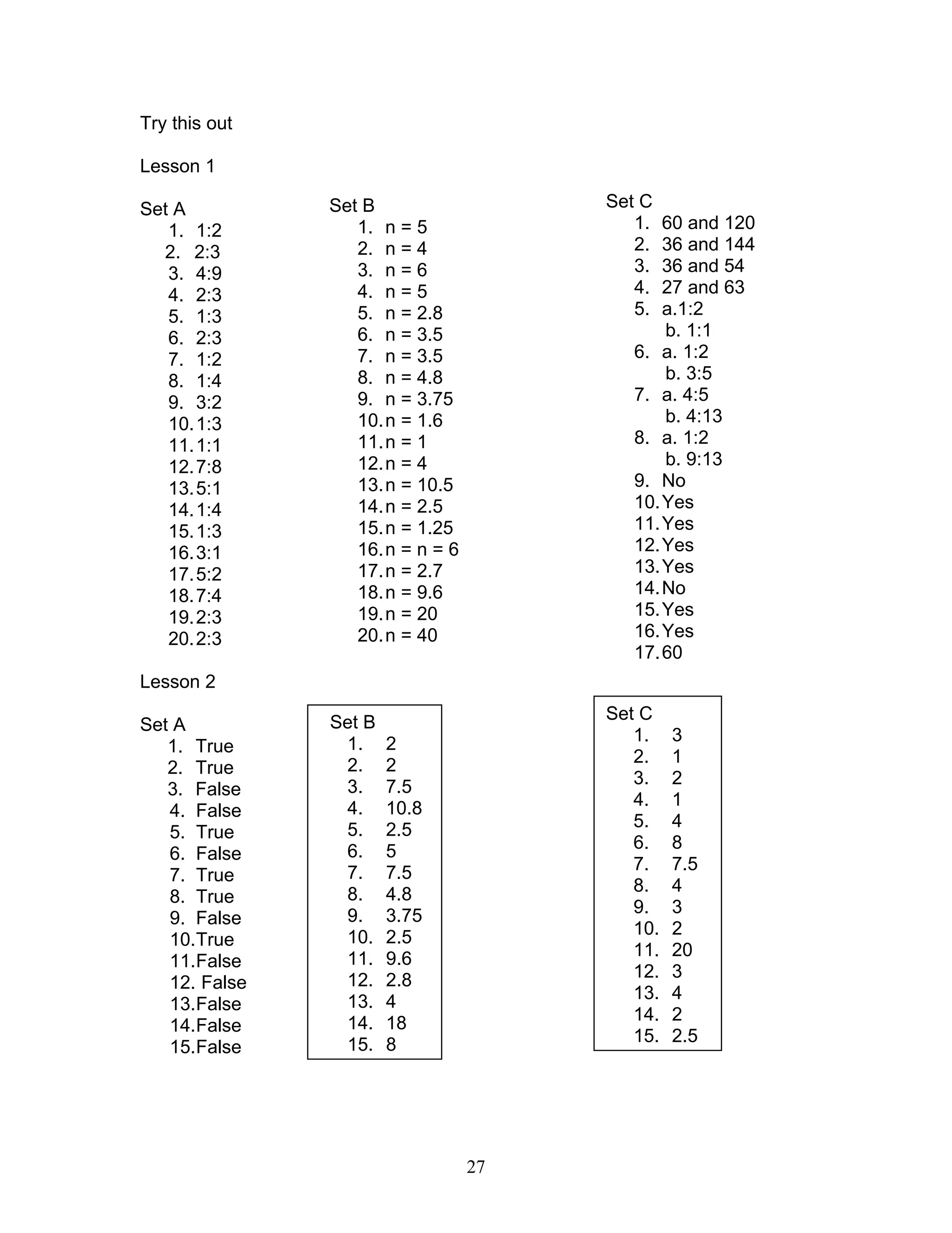 27
Try this out
Lesson 1
Set A
1. 1:2
2. 2:3
3. 4:9
4. 2:3
5. 1:3
6. 2:3
7. 1:2
8. 1:4
9. 3:2
10.1:3
11.1:1
12.7:8
13.5:1
14.1:4
15.1:3
16.3:1
17.5:2
18.7:4
19.2:3
20.2:3
Lesson 2
Set A
1. True
2. True
3. False
4. False
5. True
6. False
7. True
8. True
9. False
10.True
11.False
12. False
13.False
14.False
15.False
Set B
1. n = 5
2. n = 4
3. n = 6
4. n = 5
5. n = 2.8
6. n = 3.5
7. n = 3.5
8. n = 4.8
9. n = 3.75
10.n = 1.6
11.n = 1
12.n = 4
13.n = 10.5
14.n = 2.5
15.n = 1.25
16.n = n = 6
17.n = 2.7
18.n = 9.6
19.n = 20
20.n = 40
Set C
1. 60 and 120
2. 36 and 144
3. 36 and 54
4. 27 and 63
5. a.1:2
b. 1:1
6. a. 1:2
b. 3:5
7. a. 4:5
b. 4:13
8. a. 1:2
b. 9:13
9. No
10.Yes
11.Yes
12.Yes
13.Yes
14.No
15.Yes
16.Yes
17.60
Set B
1. 2
2. 2
3. 7.5
4. 10.8
5. 2.5
6. 5
7. 7.5
8. 4.8
9. 3.75
10. 2.5
11. 9.6
12. 2.8
13. 4
14. 18
15. 8
Set C
1. 3
2. 1
3. 2
4. 1
5. 4
6. 8
7. 7.5
8. 4
9. 3
10. 2
11. 20
12. 3
13. 4
14. 2
15. 2.5
 