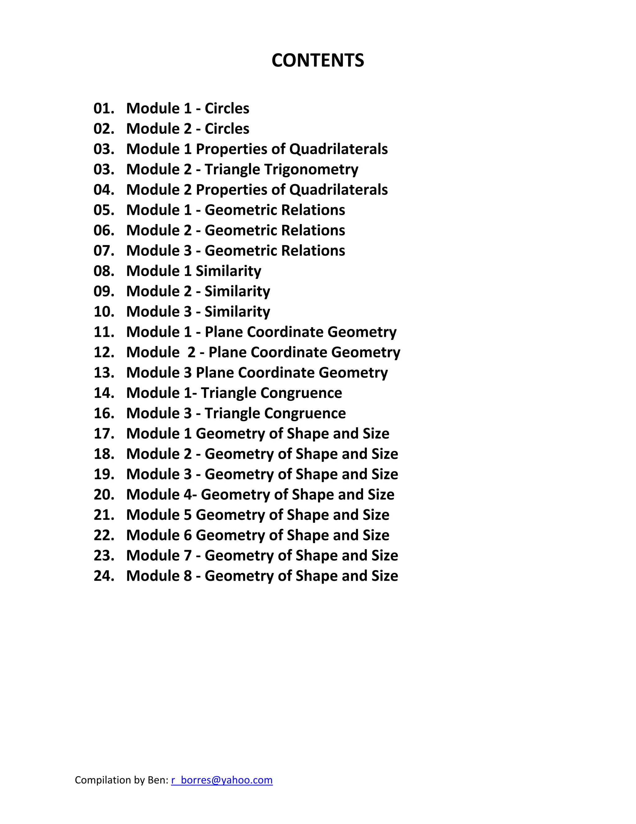 Compilation by Ben: r_borres@yahoo.com        
CONTENTS 
 
01.   Module 1 ‐ Circles 
02.   Module 2 ‐ Circles 
03.   Module 1 Properties of Quadrilaterals 
03.   Module 2 ‐ Triangle Trigonometry 
04.   Module 2 Properties of Quadrilaterals 
05.   Module 1 ‐ Geometric Relations 
06.   Module 2 ‐ Geometric Relations 
07.   Module 3 ‐ Geometric Relations 
08.   Module 1 Similarity 
09.   Module 2 ‐ Similarity 
10.   Module 3 ‐ Similarity 
11.   Module 1 ‐ Plane Coordinate Geometry 
12.   Module  2 ‐ Plane Coordinate Geometry 
13.   Module 3 Plane Coordinate Geometry 
14.   Module 1‐ Triangle Congruence 
16.   Module 3 ‐ Triangle Congruence 
17.   Module 1 Geometry of Shape and Size 
18.   Module 2 ‐ Geometry of Shape and Size 
19.   Module 3 ‐ Geometry of Shape and Size 
20.   Module 4‐ Geometry of Shape and Size 
21.   Module 5 Geometry of Shape and Size 
22.   Module 6 Geometry of Shape and Size 
23.   Module 7 ‐ Geometry of Shape and Size 
24.   Module 8 ‐ Geometry of Shape and Size 
 