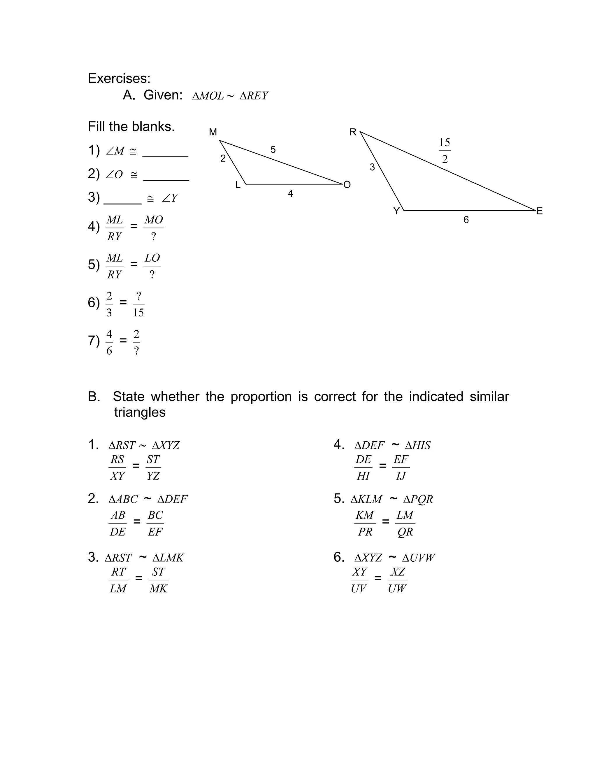 Exercises:
A. Given: MOL∆ ∼ REY∆
Fill the blanks.
1) M∠ ≅ ______
2) O∠ ≅ ______
3) _____ ≅ Y∠
4)
RY
ML
=
?
MO
5)
RY
ML
=
?
LO
6)
3
2
=
15
?
7)
6
4
=
?
2
B. State whether the proportion is correct for the indicated similar
triangles
1. RST∆ ∼ XYZ∆ 4. DEF∆ ~ HIS∆
XY
RS
=
YZ
ST
HI
DE
=
IJ
EF
2. ABC∆ ~ DEF∆ 5. KLM∆ ~ PQR∆
DE
AB
=
EF
BC
PR
KM
=
QR
LM
3. RST∆ ~ LMK∆ 6. XYZ∆ ~ UVW∆
LM
RT
=
MK
ST
UV
XY
=
UW
XZ
L O
M
2
4
5
Y
R
E
3
6
2
15
 