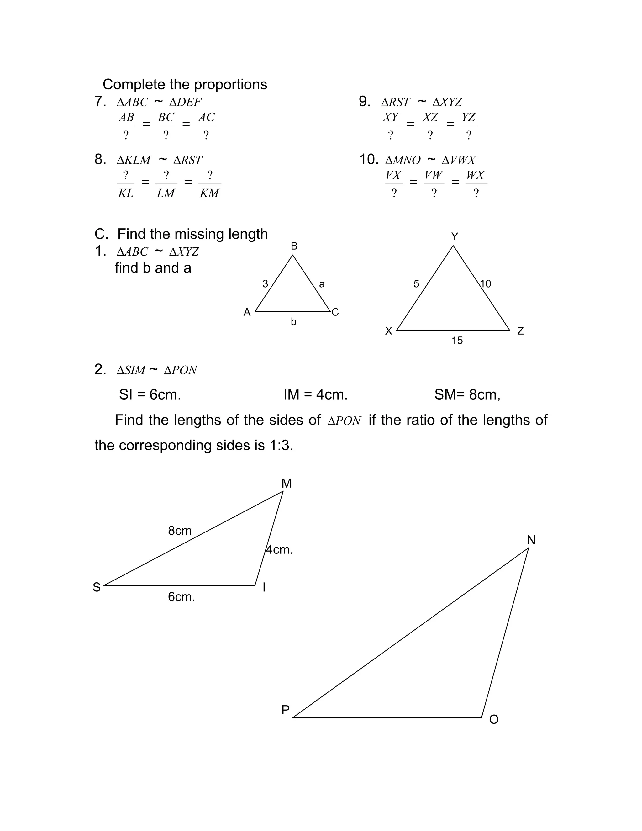 Complete the proportions
7. ABC∆ ~ DEF∆ 9. RST∆ ~ XYZ∆
?
AB
=
?
BC
=
?
AC
?
XY
=
?
XZ
=
?
YZ
8. KLM∆ ~ RST∆ 10. MNO∆ ~ VWX∆
KL
?
=
LM
?
=
KM
?
?
VX
=
?
VW
=
?
WX
C. Find the missing length
1. ABC∆ ~ XYZ∆
find b and a
2. SIM∆ ~ PON∆
SI = 6cm. IM = 4cm. SM= 8cm,
Find the lengths of the sides of PON∆ if the ratio of the lengths of
the corresponding sides is 1:3.
A
B
C
3 a
b
X Z
Y
5 10
15
S
6cm.
I
4cm.
M
8cm
P
O
N
 