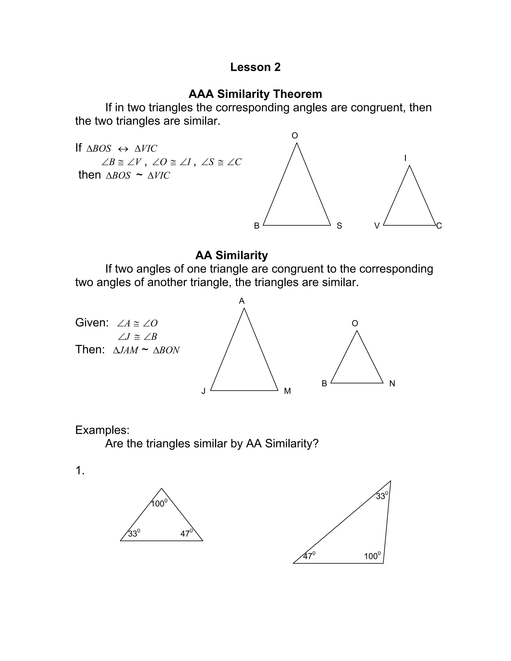 Lesson 2
AAA Similarity Theorem
If in two triangles the corresponding angles are congruent, then
the two triangles are similar.
If BOS∆ ↔ VIC∆
B∠ ≅ V∠ , O∠ ≅ I∠ , S∠ ≅ C∠
then BOS∆ ~ VIC∆
AA Similarity
If two angles of one triangle are congruent to the corresponding
two angles of another triangle, the triangles are similar.
Given: A∠ ≅ O∠
J∠ ≅ B∠
Then: JAM∆ ~ BON∆
Examples:
Are the triangles similar by AA Similarity?
1.
B
O
S V
I
C
J
A
M
O
B N
330
470
1000
330
470
1000
 
