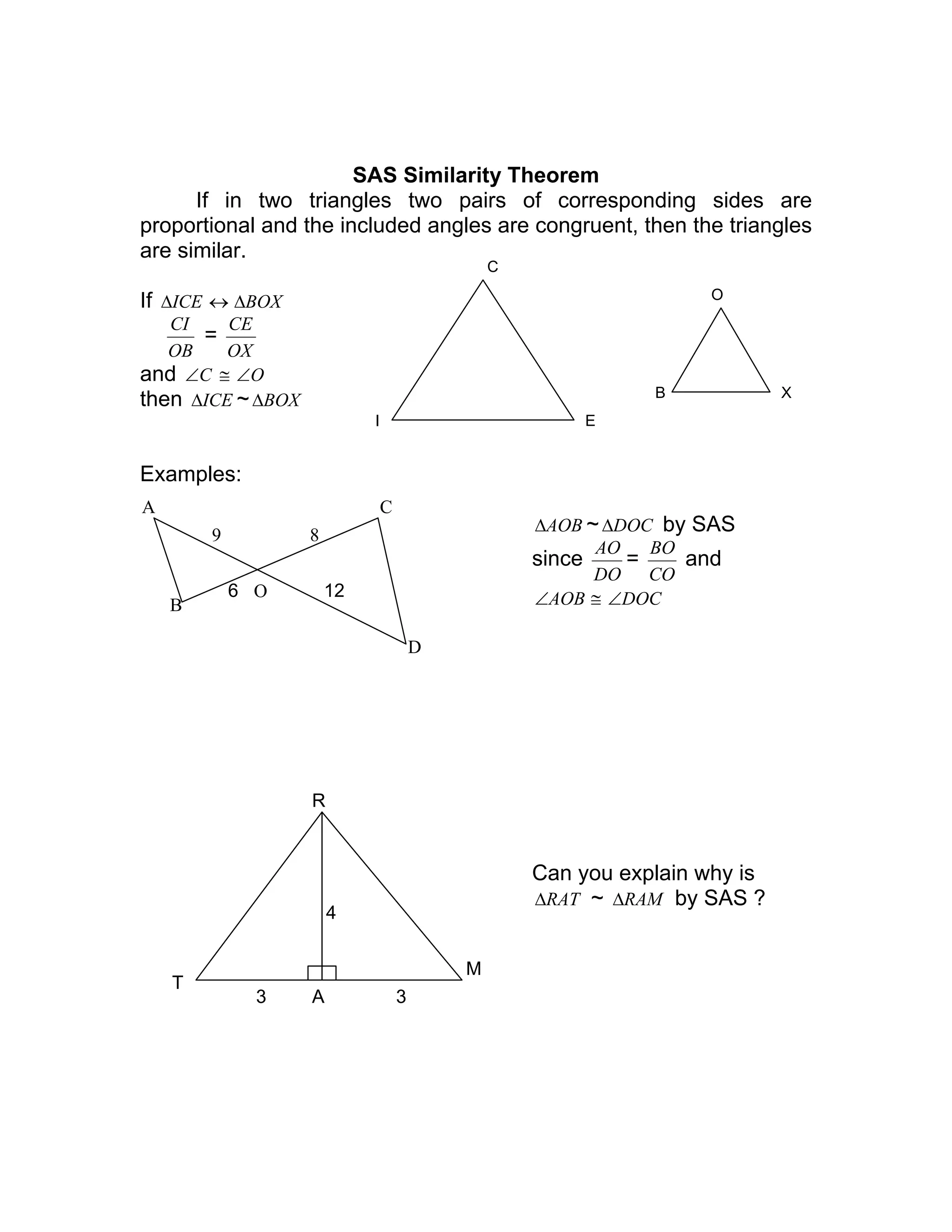 SAS Similarity Theorem
If in two triangles two pairs of corresponding sides are
proportional and the included angles are congruent, then the triangles
are similar.
If ICE∆ ↔ BOX∆
OB
CI
=
OX
CE
and C∠ ≅ O∠
then ICE∆ ~ BOX∆
Examples:
AOB∆ ~ DOC∆ by SAS
since
DO
AO
=
CO
BO
and
AOB∠ ≅ DOC∠
Can you explain why is
RAT∆ ~ RAM∆ by SAS ?
I
C
E
B
O
X
B
A
O
D
C
9
6 12
8
R
A
T
M
33
4
 
