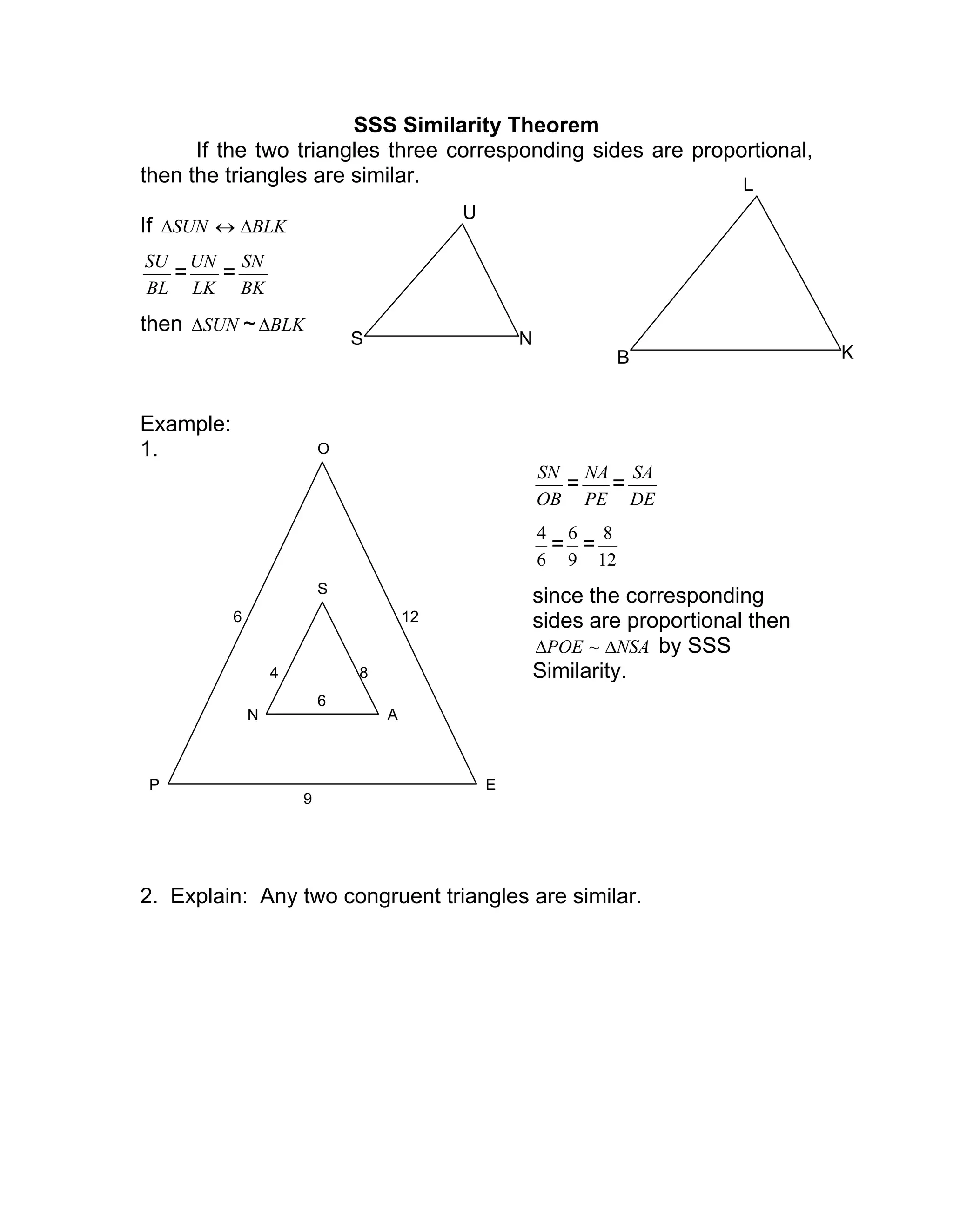 SSS Similarity Theorem
If the two triangles three corresponding sides are proportional,
then the triangles are similar.
If SUN∆ ↔ BLK∆
BL
SU
=
LK
UN
=
BK
SN
then SUN∆ ~ BLK∆
Example:
1.
OB
SN
=
PE
NA
=
DE
SA
6
4
=
9
6
=
12
8
since the corresponding
sides are proportional then
NSAPOE ∆∆ ~ by SSS
Similarity.
2. Explain: Any two congruent triangles are similar.
S N
U
B K
L
P E
O
6 12
9
N A
S
84
6
 