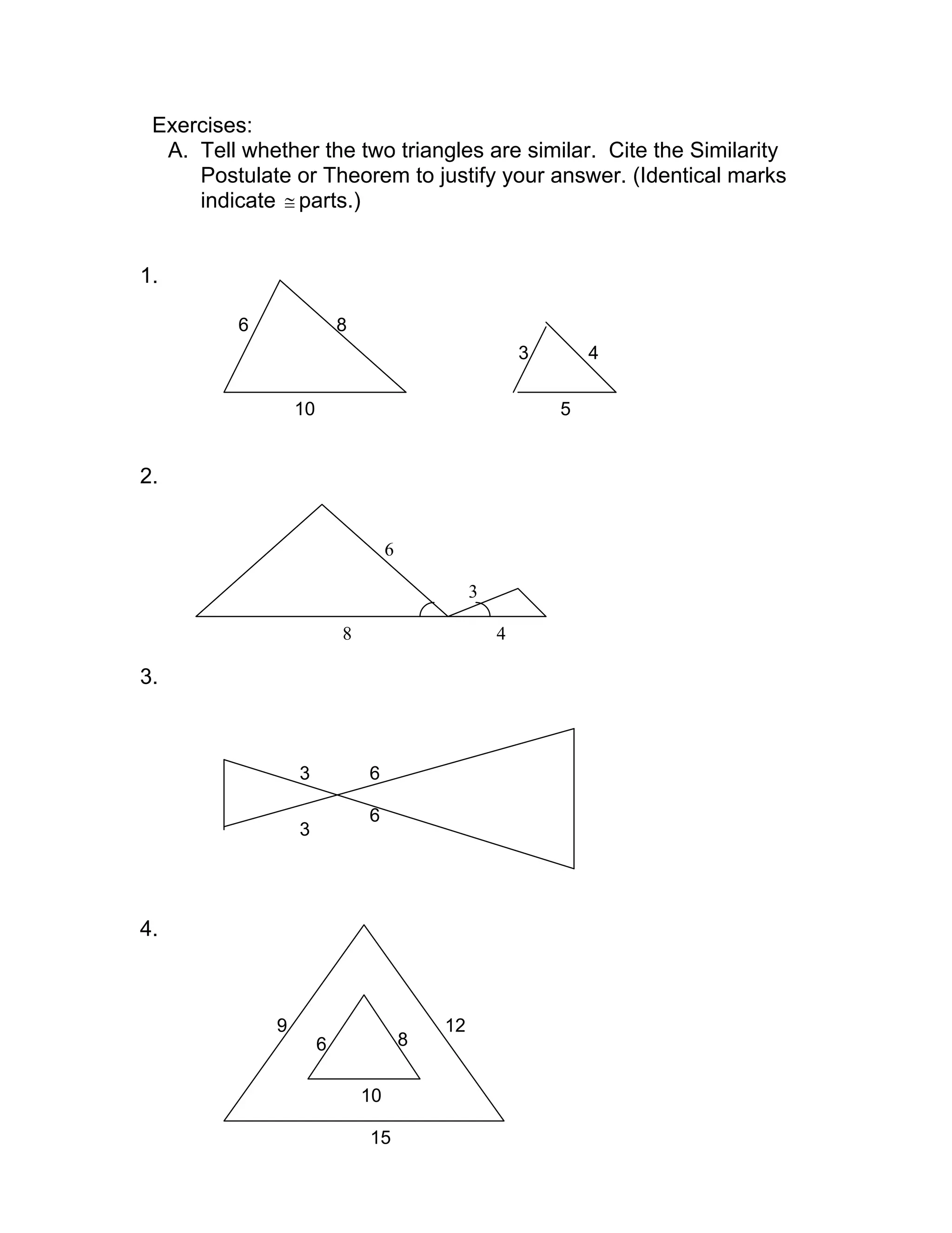 Exercises:
A. Tell whether the two triangles are similar. Cite the Similarity
Postulate or Theorem to justify your answer. (Identical marks
indicate ≅ parts.)
1.
2.
3.
4.
6 8
10
3
5
4
6
8
3
4
3
6
6
3
9
6 8
10
12
15
 