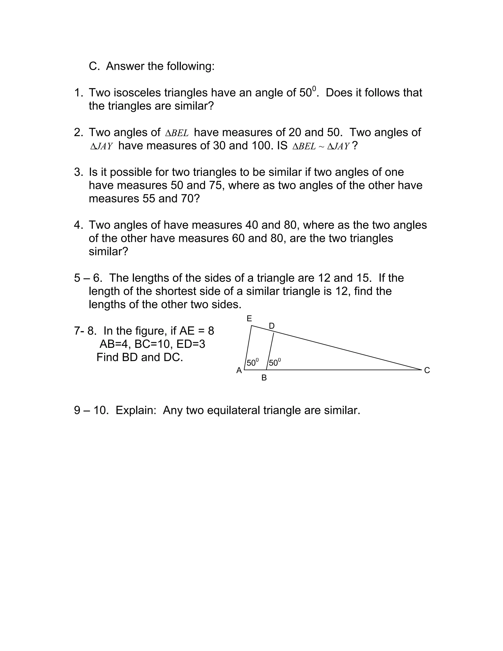 C. Answer the following:
1. Two isosceles triangles have an angle of 500
. Does it follows that
the triangles are similar?
2. Two angles of BEL∆ have measures of 20 and 50. Two angles of
JAY∆ have measures of 30 and 100. IS JAYBEL ∆∆ ~ ?
3. Is it possible for two triangles to be similar if two angles of one
have measures 50 and 75, where as two angles of the other have
measures 55 and 70?
4. Two angles of have measures 40 and 80, where as the two angles
of the other have measures 60 and 80, are the two triangles
similar?
5 – 6. The lengths of the sides of a triangle are 12 and 15. If the
length of the shortest side of a similar triangle is 12, find the
lengths of the other two sides.
7- 8. In the figure, if AE = 8
AB=4, BC=10, ED=3
Find BD and DC.
9 – 10. Explain: Any two equilateral triangle are similar.
500
500
A
B
D
C
E
 
