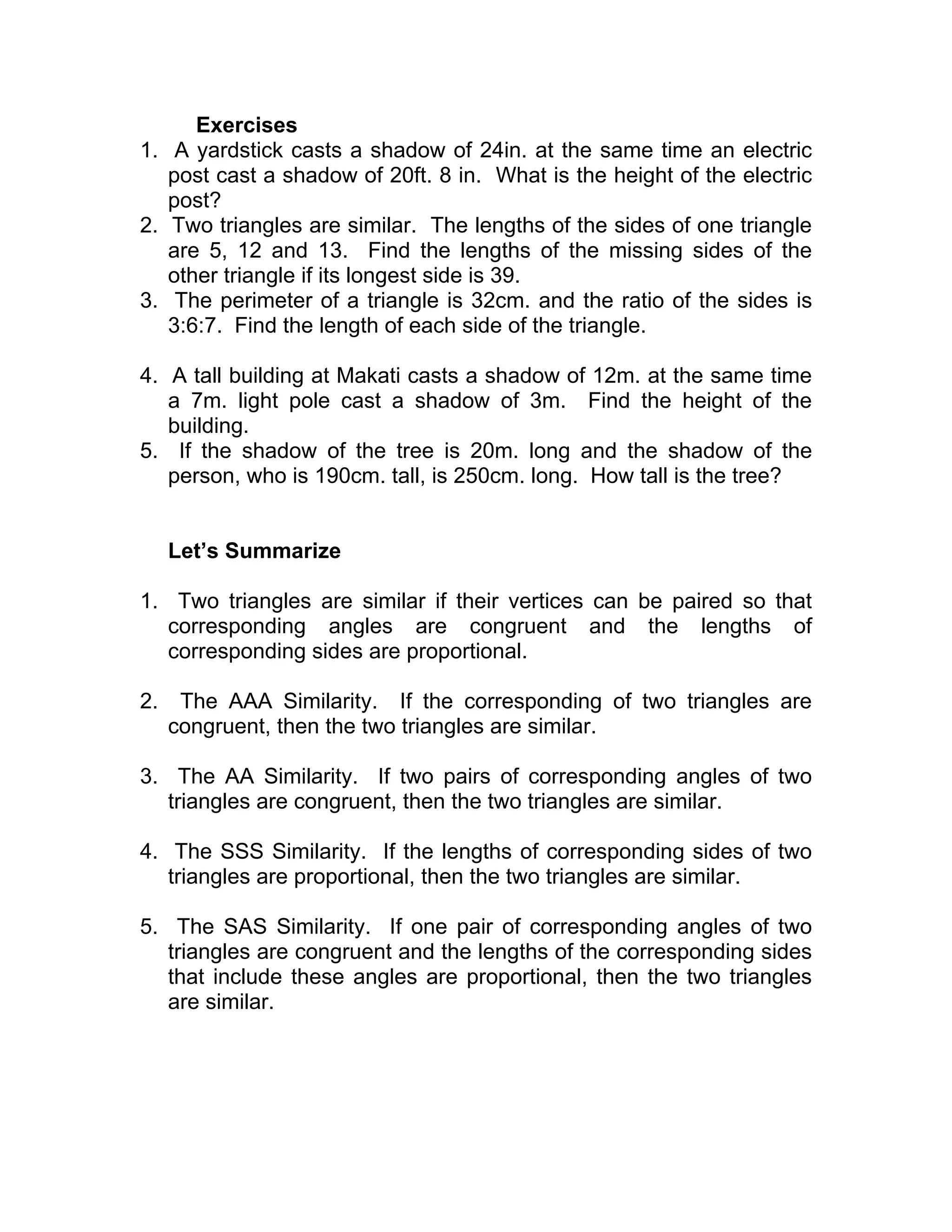 Exercises
1. A yardstick casts a shadow of 24in. at the same time an electric
post cast a shadow of 20ft. 8 in. What is the height of the electric
post?
2. Two triangles are similar. The lengths of the sides of one triangle
are 5, 12 and 13. Find the lengths of the missing sides of the
other triangle if its longest side is 39.
3. The perimeter of a triangle is 32cm. and the ratio of the sides is
3:6:7. Find the length of each side of the triangle.
4. A tall building at Makati casts a shadow of 12m. at the same time
a 7m. light pole cast a shadow of 3m. Find the height of the
building.
5. If the shadow of the tree is 20m. long and the shadow of the
person, who is 190cm. tall, is 250cm. long. How tall is the tree?
Let’s Summarize
1. Two triangles are similar if their vertices can be paired so that
corresponding angles are congruent and the lengths of
corresponding sides are proportional.
2. The AAA Similarity. If the corresponding of two triangles are
congruent, then the two triangles are similar.
3. The AA Similarity. If two pairs of corresponding angles of two
triangles are congruent, then the two triangles are similar.
4. The SSS Similarity. If the lengths of corresponding sides of two
triangles are proportional, then the two triangles are similar.
5. The SAS Similarity. If one pair of corresponding angles of two
triangles are congruent and the lengths of the corresponding sides
that include these angles are proportional, then the two triangles
are similar.
 