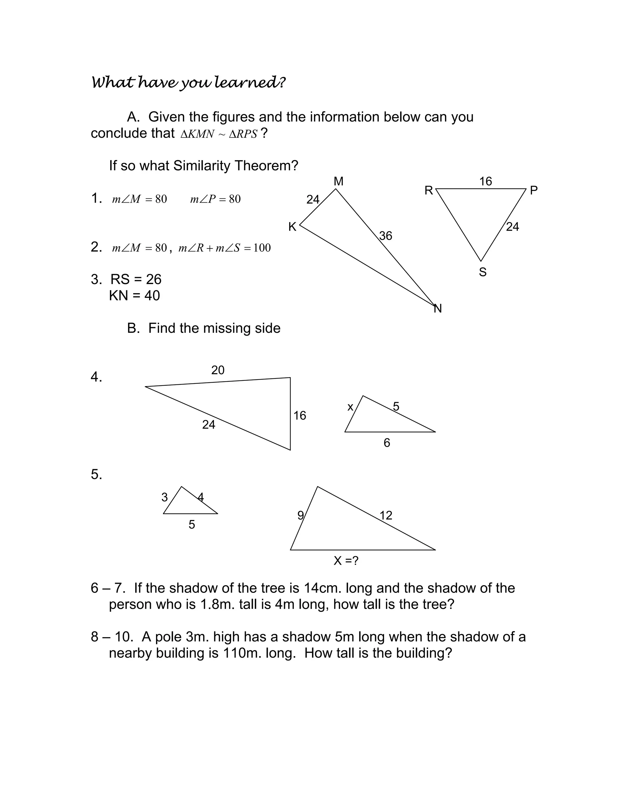 What have you learned?
A. Given the figures and the information below can you
conclude that RPSKMN ∆∆ ~ ?
If so what Similarity Theorem?
1. 80=∠Mm 80=∠Pm
2. 80=∠Mm , 100=∠+∠ SmRm
3. RS = 26
KN = 40
B. Find the missing side
4.
5.
6 – 7. If the shadow of the tree is 14cm. long and the shadow of the
person who is 1.8m. tall is 4m long, how tall is the tree?
8 – 10. A pole 3m. high has a shadow 5m long when the shadow of a
nearby building is 110m. long. How tall is the building?
K
24
M
36
N
R
16
P
24
S
24
x 5
6
16
20
3 4
5
9 12
X =?
 