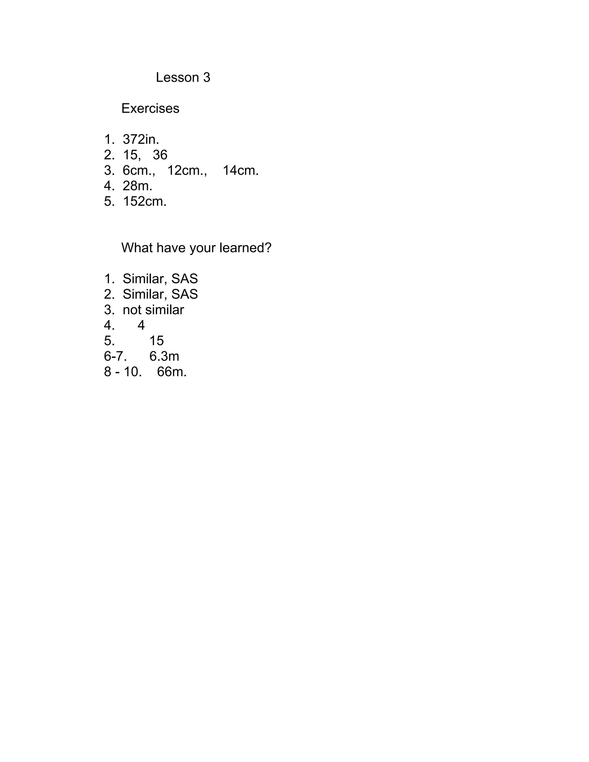 Lesson 3
Exercises
1. 372in.
2. 15, 36
3. 6cm., 12cm., 14cm.
4. 28m.
5. 152cm.
What have your learned?
1. Similar, SAS
2. Similar, SAS
3. not similar
4. 4
5. 15
6-7. 6.3m
8 - 10. 66m.
 