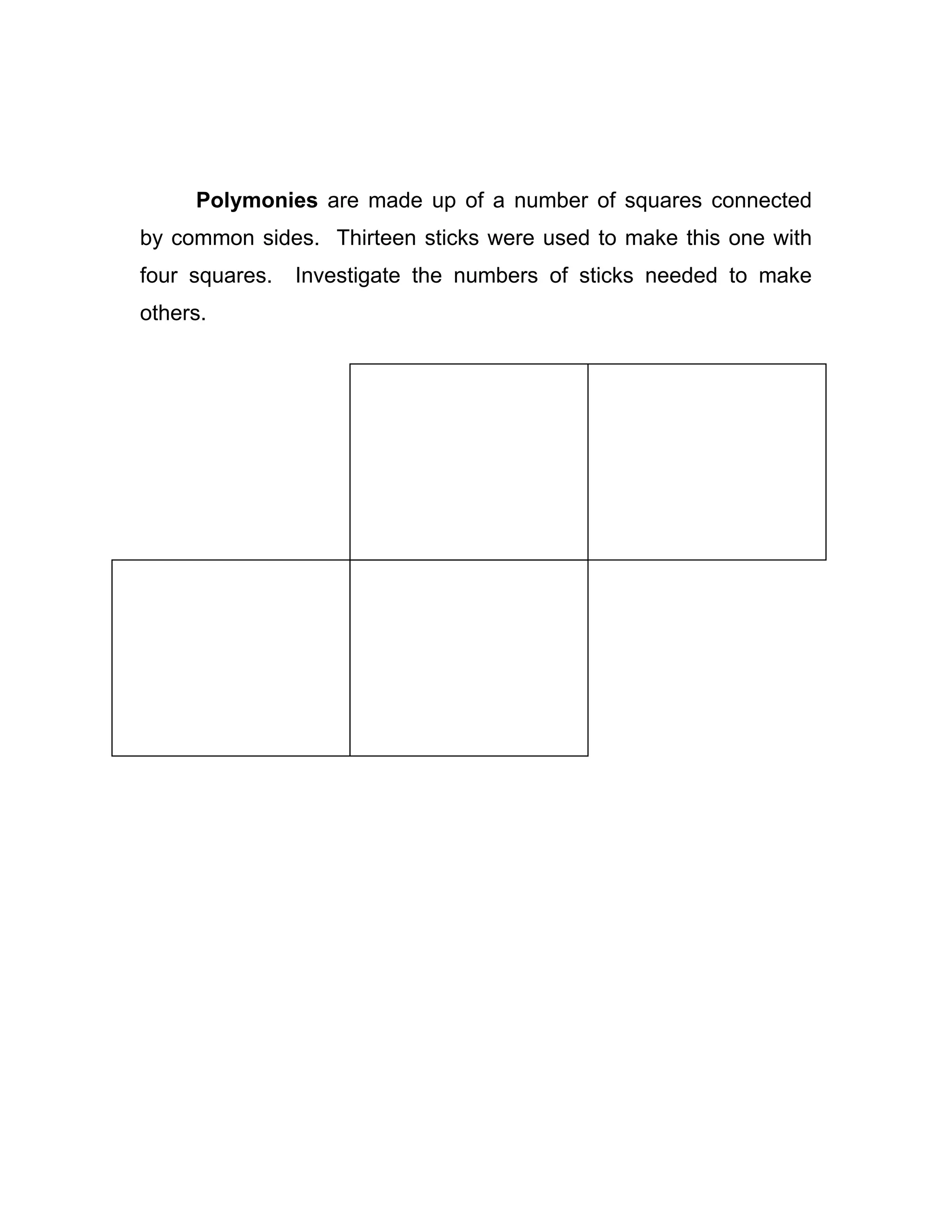Polymonies are made up of a number of squares connected
by common sides. Thirteen sticks were used to make this one with
four squares. Investigate the numbers of sticks needed to make
others.
 