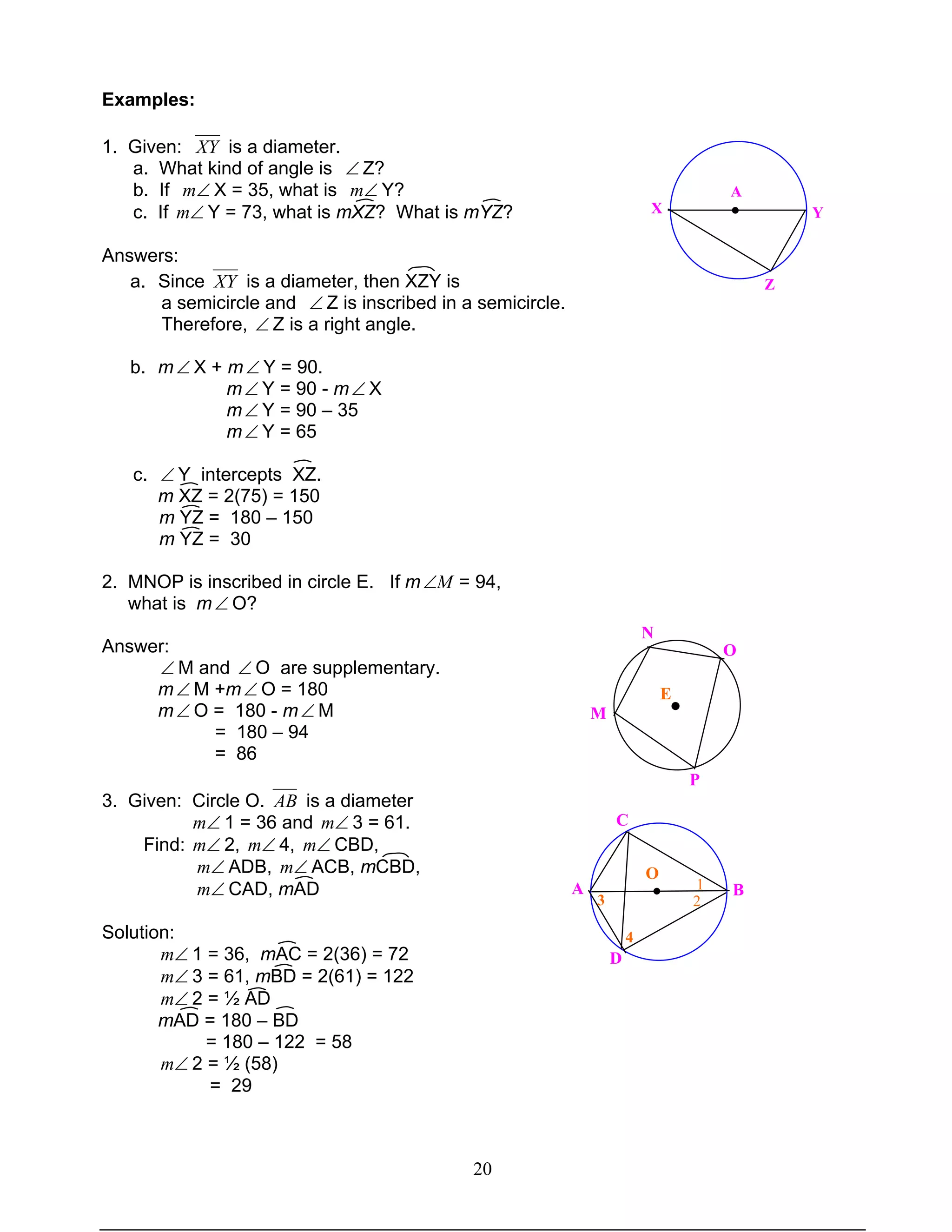 20
Examples:
1. Given: XY is a diameter.
a. What kind of angle is ∠ Z?
b. If ∠m X = 35, what is ∠m Y?
c. If ∠m Y = 73, what is mXZ? What is mYZ?
Answers:
a. Since XY is a diameter, then XZY is
a semicircle and ∠ Z is inscribed in a semicircle.
Therefore, ∠ Z is a right angle.
b. m∠ X + m∠ Y = 90.
m∠ Y = 90 - m∠ X
m∠ Y = 90 – 35
m∠ Y = 65
c. ∠ Y intercepts XZ.
m XZ = 2(75) = 150
m YZ = 180 – 150
m YZ = 30
2. MNOP is inscribed in circle E. If m M∠ = 94,
what is m∠ O?
Answer:
∠ M and ∠ O are supplementary.
m∠ M +m∠ O = 180
m∠ O = 180 - m∠ M
= 180 – 94
= 86
3. Given: Circle O. AB is a diameter
∠m 1 = 36 and ∠m 3 = 61.
Find: ∠m 2, ∠m 4, ∠m CBD,
∠m ADB, ∠m ACB, mCBD,
∠m CAD, mAD
Solution:
∠m 1 = 36, mAC = 2(36) = 72
∠m 3 = 61, mBD = 2(61) = 122
∠m 2 = ½ AD
mAD = 180 – BD
= 180 – 122 = 58
∠m 2 = ½ (58)
= 29
M
N
P
O
●
E
C
BA
D
O
● 1
2
4
3
A
●X
Z
Y
 