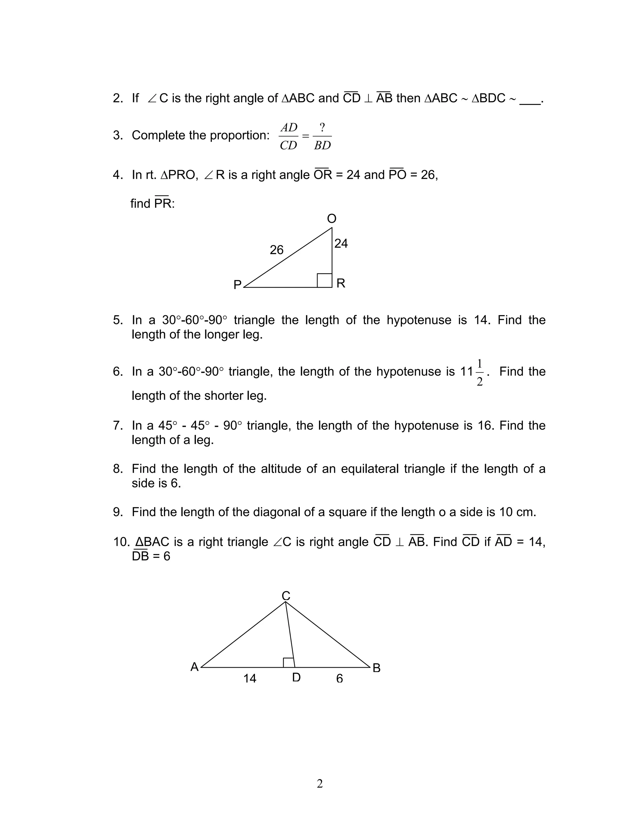 2
2. If ∠ C is the right angle of ∆ABC and CD ⊥ AB then ∆ABC ∼ ∆BDC ∼ ___.
3. Complete the proportion:
BDCD
AD ?
=
4. In rt. ∆PRO, ∠ R is a right angle OR = 24 and PO = 26,
find PR:
5. In a 30°-60°-90° triangle the length of the hypotenuse is 14. Find the
length of the longer leg.
6. In a 30°-60°-90° triangle, the length of the hypotenuse is 11
2
1
. Find the
length of the shorter leg.
7. In a 45° - 45° - 90° triangle, the length of the hypotenuse is 16. Find the
length of a leg.
8. Find the length of the altitude of an equilateral triangle if the length of a
side is 6.
9. Find the length of the diagonal of a square if the length o a side is 10 cm.
10. ∆BAC is a right triangle ∠C is right angle CD ⊥ AB. Find CD if AD = 14,
DB = 6
O
P R
24
26
C
B
D
A
14 6
 