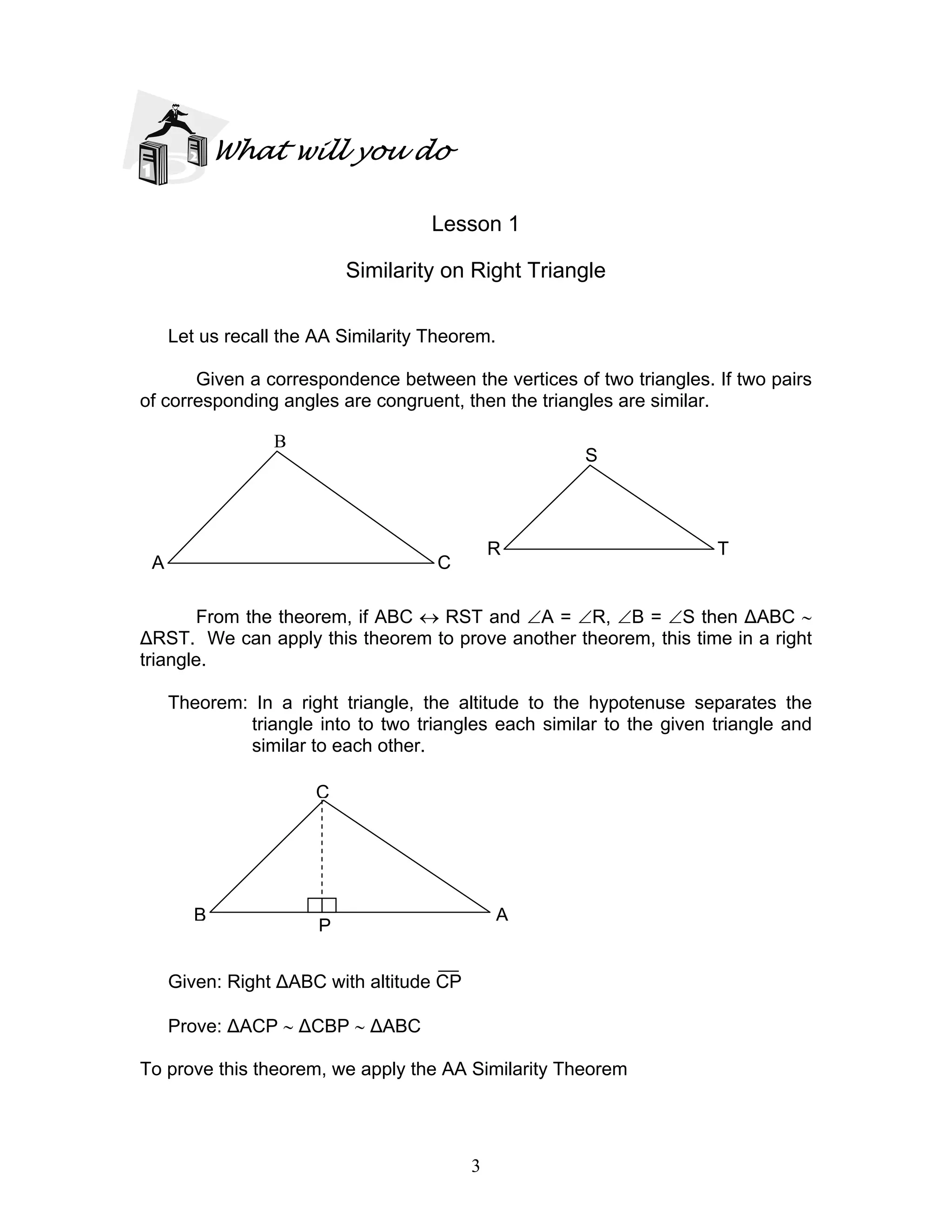 3
What will you do
Lesson 1
Similarity on Right Triangle
Let us recall the AA Similarity Theorem.
Given a correspondence between the vertices of two triangles. If two pairs
of corresponding angles are congruent, then the triangles are similar.
From the theorem, if ABC ↔ RST and ∠A = ∠R, ∠B = ∠S then ∆ABC ∼
∆RST. We can apply this theorem to prove another theorem, this time in a right
triangle.
Theorem: In a right triangle, the altitude to the hypotenuse separates the
triangle into to two triangles each similar to the given triangle and
similar to each other.
Given: Right ∆ABC with altitude CP
Prove: ∆ACP ∼ ∆CBP ∼ ∆ABC
To prove this theorem, we apply the AA Similarity Theorem
A
P
B
C
S
TR
B
A C
 