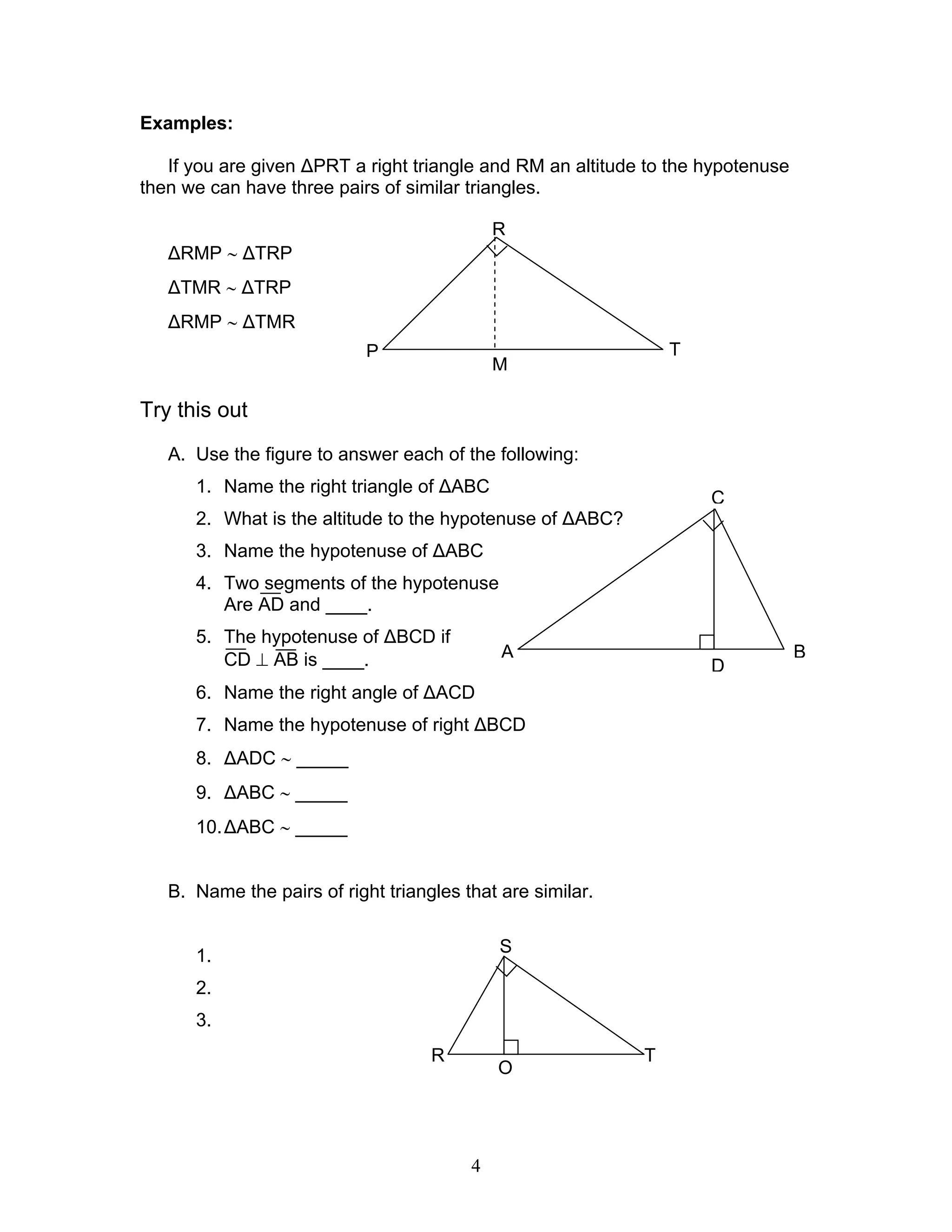 4
Examples:
If you are given ∆PRT a right triangle and RM an altitude to the hypotenuse
then we can have three pairs of similar triangles.
∆RMP ∼ ∆TRP
∆TMR ∼ ∆TRP
∆RMP ∼ ∆TMR
Try this out
A. Use the figure to answer each of the following:
1. Name the right triangle of ∆ABC
2. What is the altitude to the hypotenuse of ∆ABC?
3. Name the hypotenuse of ∆ABC
4. Two segments of the hypotenuse
Are AD and ____.
5. The hypotenuse of ∆BCD if
CD ⊥ AB is ____.
6. Name the right angle of ∆ACD
7. Name the hypotenuse of right ∆BCD
8. ∆ADC ∼ _____
9. ∆ABC ∼ _____
10.∆ABC ∼ _____
B. Name the pairs of right triangles that are similar.
1.
2.
3.
R
P
M
T
D
C
BA
S
R T
O
 