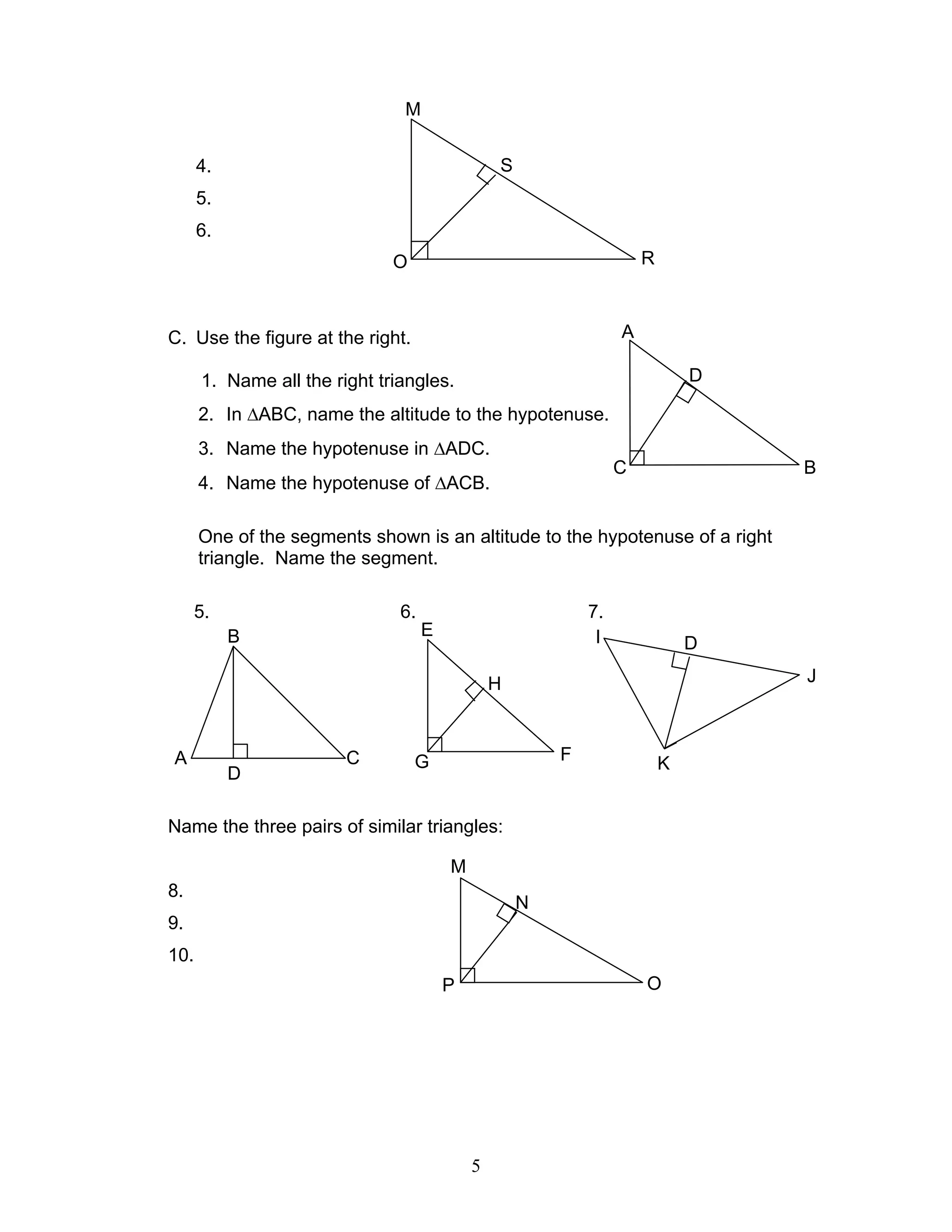 5
4.
5.
6.
C. Use the figure at the right.
1. Name all the right triangles.
2. In ∆ABC, name the altitude to the hypotenuse.
3. Name the hypotenuse in ∆ADC.
4. Name the hypotenuse of ∆ACB.
One of the segments shown is an altitude to the hypotenuse of a right
triangle. Name the segment.
5. 6. 7.
Name the three pairs of similar triangles:
8.
9.
10.
A
D
C B
B
CA
D
M
N
OP
M
S
RO
I D
J
KG F
H
E
 