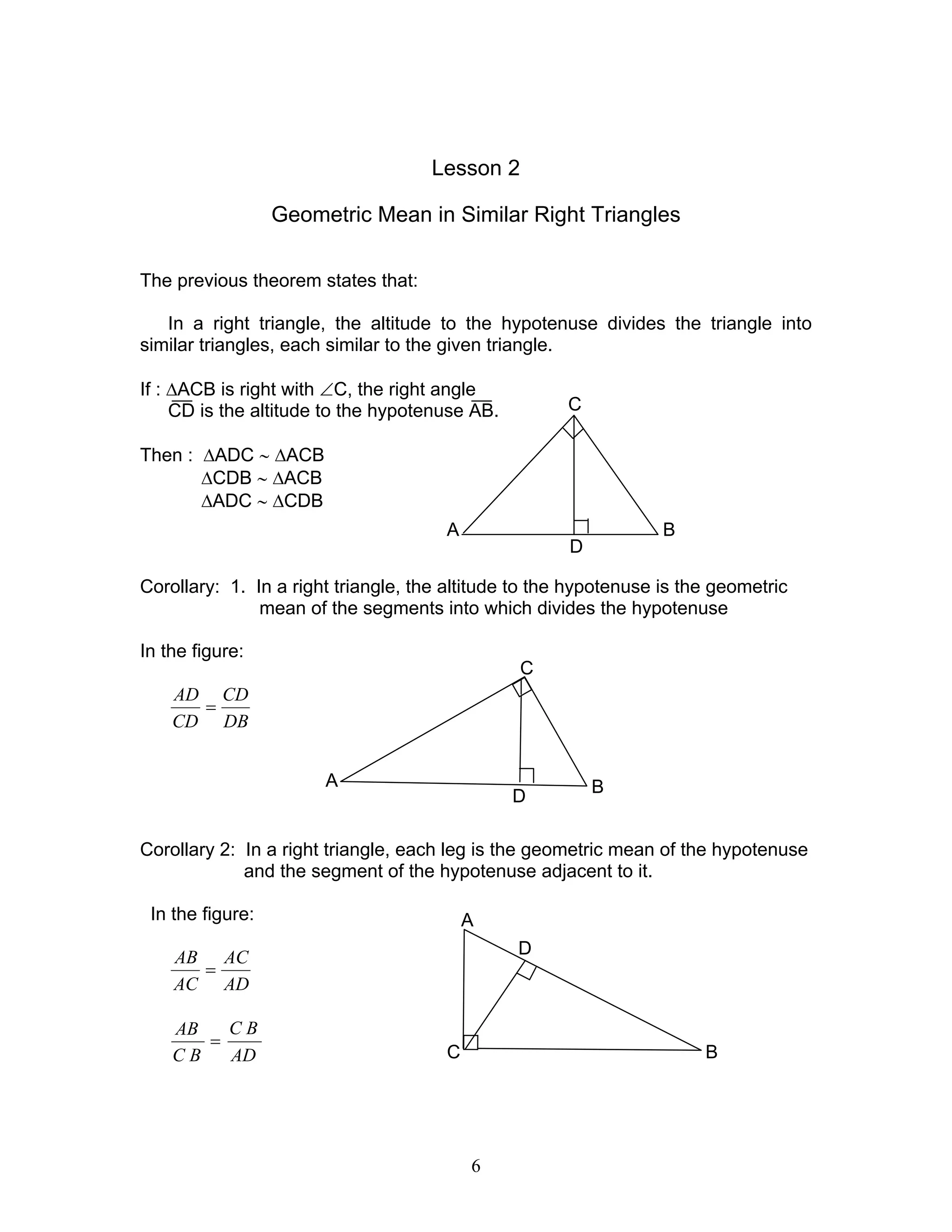 6
Lesson 2
Geometric Mean in Similar Right Triangles
The previous theorem states that:
In a right triangle, the altitude to the hypotenuse divides the triangle into
similar triangles, each similar to the given triangle.
If : ∆ACB is right with ∠C, the right angle
CD is the altitude to the hypotenuse AB.
Then : ∆ADC ∼ ∆ACB
∆CDB ∼ ∆ACB
∆ADC ∼ ∆CDB
Corollary: 1. In a right triangle, the altitude to the hypotenuse is the geometric
mean of the segments into which divides the hypotenuse
In the figure:
DB
CD
CD
AD
=
Corollary 2: In a right triangle, each leg is the geometric mean of the hypotenuse
and the segment of the hypotenuse adjacent to it.
In the figure:
AD
AC
AC
AB
=
AD
BC
BC
AB
=
C
BA
D
C
B
D
A
C
A
B
D
 
