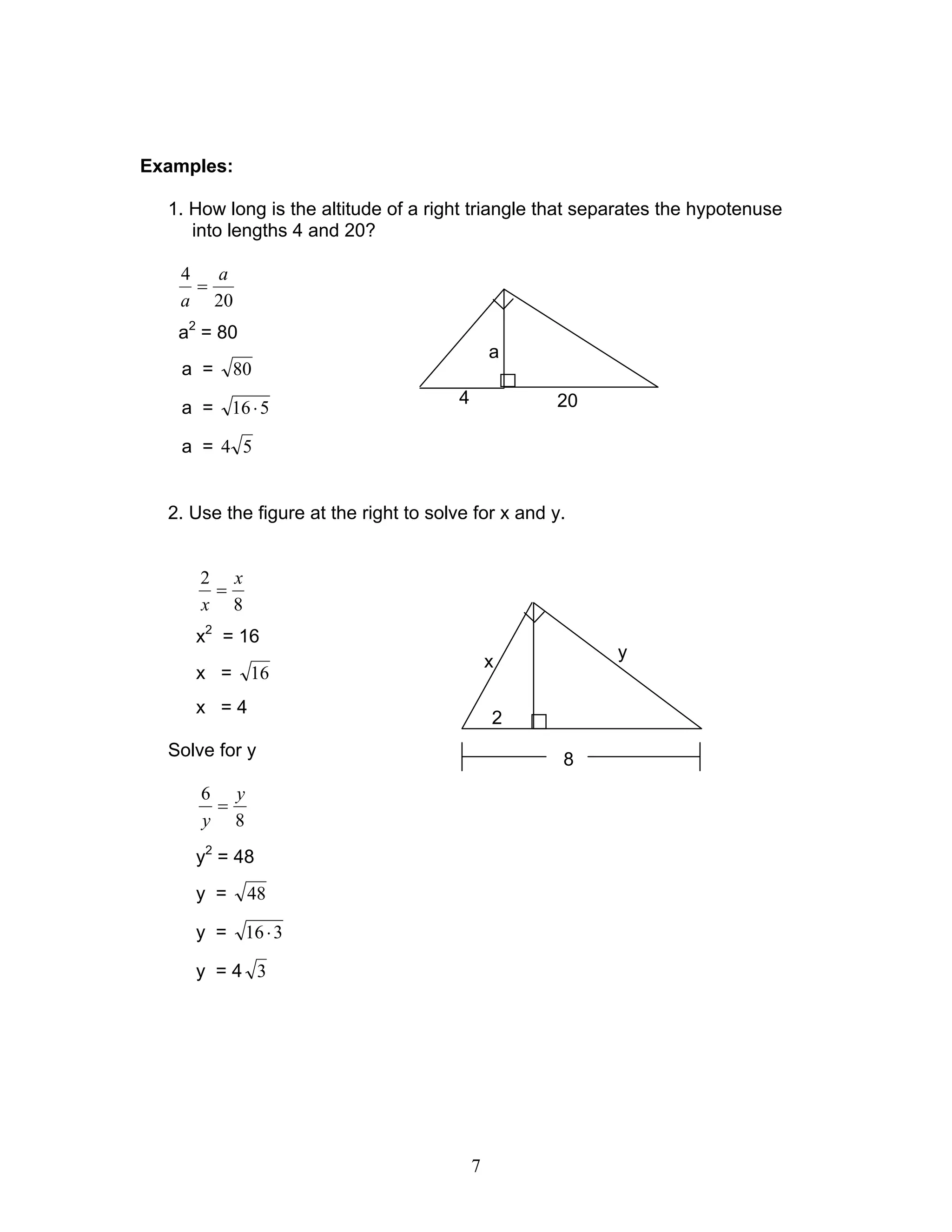 7
Examples:
1. How long is the altitude of a right triangle that separates the hypotenuse
into lengths 4 and 20?
20
4 a
a
=
a2
= 80
a = 80
a = 516⋅
a = 54
2. Use the figure at the right to solve for x and y.
8
2 x
x
=
x2
= 16
x = 16
x = 4
Solve for y
8
6 y
y
=
y2
= 48
y = 48
y = 316⋅
y = 4 3
204
a
2
y
x
8
 