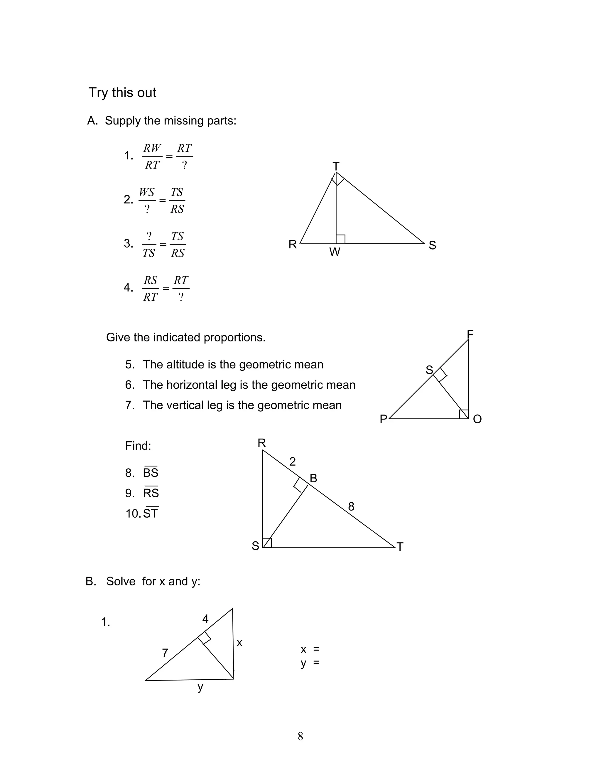 8
Try this out
A. Supply the missing parts:
1.
?
RT
RT
RW
=
2.
RS
TSWS
=
?
3.
RS
TS
TS
=
?
4.
?
RT
RT
RS
=
Give the indicated proportions.
5. The altitude is the geometric mean
6. The horizontal leg is the geometric mean
7. The vertical leg is the geometric mean
Find:
8. BS
9. RS
10.ST
B. Solve for x and y:
1.
x =
y =
F
S
OP
R
B
TS
8
2
x
4
7
y
T
S
W
R
 