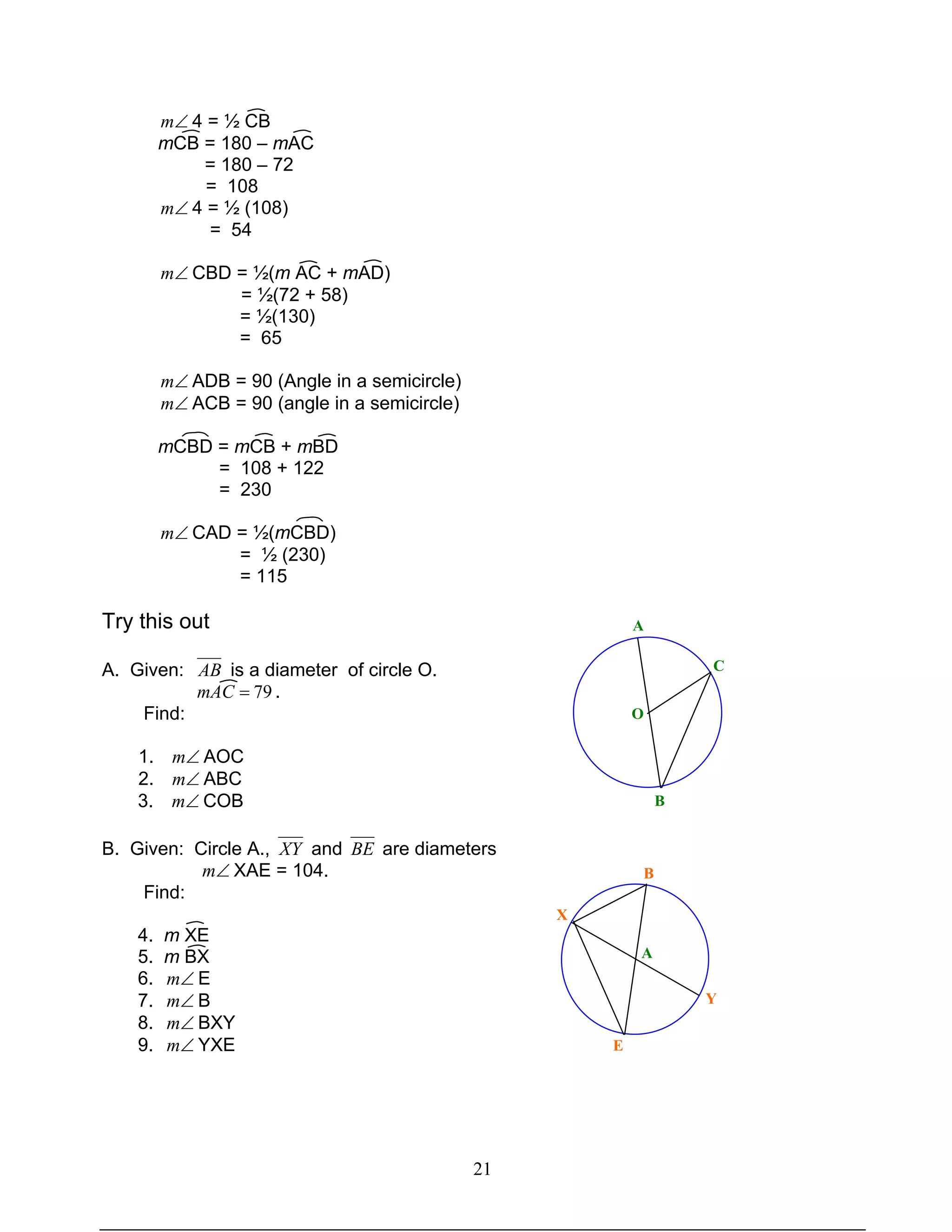 21
∠m 4 = ½ CB
mCB = 180 – mAC
= 180 – 72
= 108
∠m 4 = ½ (108)
= 54
∠m CBD = ½(m AC + mAD)
= ½(72 + 58)
= ½(130)
= 65
∠m ADB = 90 (Angle in a semicircle)
∠m ACB = 90 (angle in a semicircle)
mCBD = mCB + mBD
= 108 + 122
= 230
∠m CAD = ½(mCBD)
= ½ (230)
= 115
Try this out
A. Given: AB is a diameter of circle O.
79=mAC .
Find:
1. ∠m AOC
2. ∠m ABC
3. ∠m COB
B. Given: Circle A., XY and BE are diameters
∠m XAE = 104.
Find:
4. m XE
5. m BX
6. ∠m E
7. ∠m B
8. ∠m BXY
9. ∠m YXE
A
C
O
B
B
X
A
E
Y
 