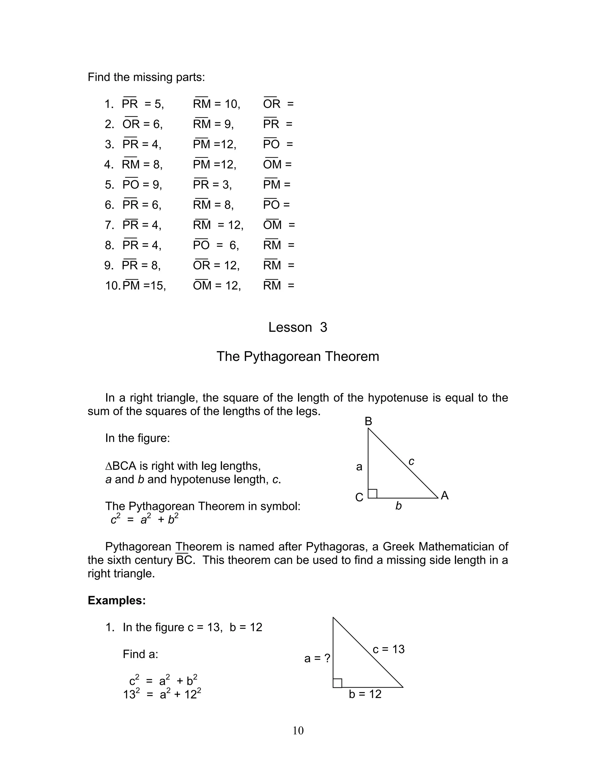 10
Find the missing parts:
1. PR = 5, RM = 10, OR =
2. OR = 6, RM = 9, PR =
3. PR = 4, PM =12, PO =
4. RM = 8, PM =12, OM =
5. PO = 9, PR = 3, PM =
6. PR = 6, RM = 8, PO =
7. PR = 4, RM = 12, OM =
8. PR = 4, PO = 6, RM =
9. PR = 8, OR = 12, RM =
10.PM =15, OM = 12, RM =
Lesson 3
The Pythagorean Theorem
In a right triangle, the square of the length of the hypotenuse is equal to the
sum of the squares of the lengths of the legs.
In the figure:
∆BCA is right with leg lengths,
a and b and hypotenuse length, c.
The Pythagorean Theorem in symbol:
c2
= a2
+ b2
Pythagorean Theorem is named after Pythagoras, a Greek Mathematician of
the sixth century BC. This theorem can be used to find a missing side length in a
right triangle.
Examples:
1. In the figure c = 13, b = 12
Find a:
c2
= a2
+ b2
132
= a2
+ 122
B
C A
a c
b
a = ?
c = 13
b = 12
 