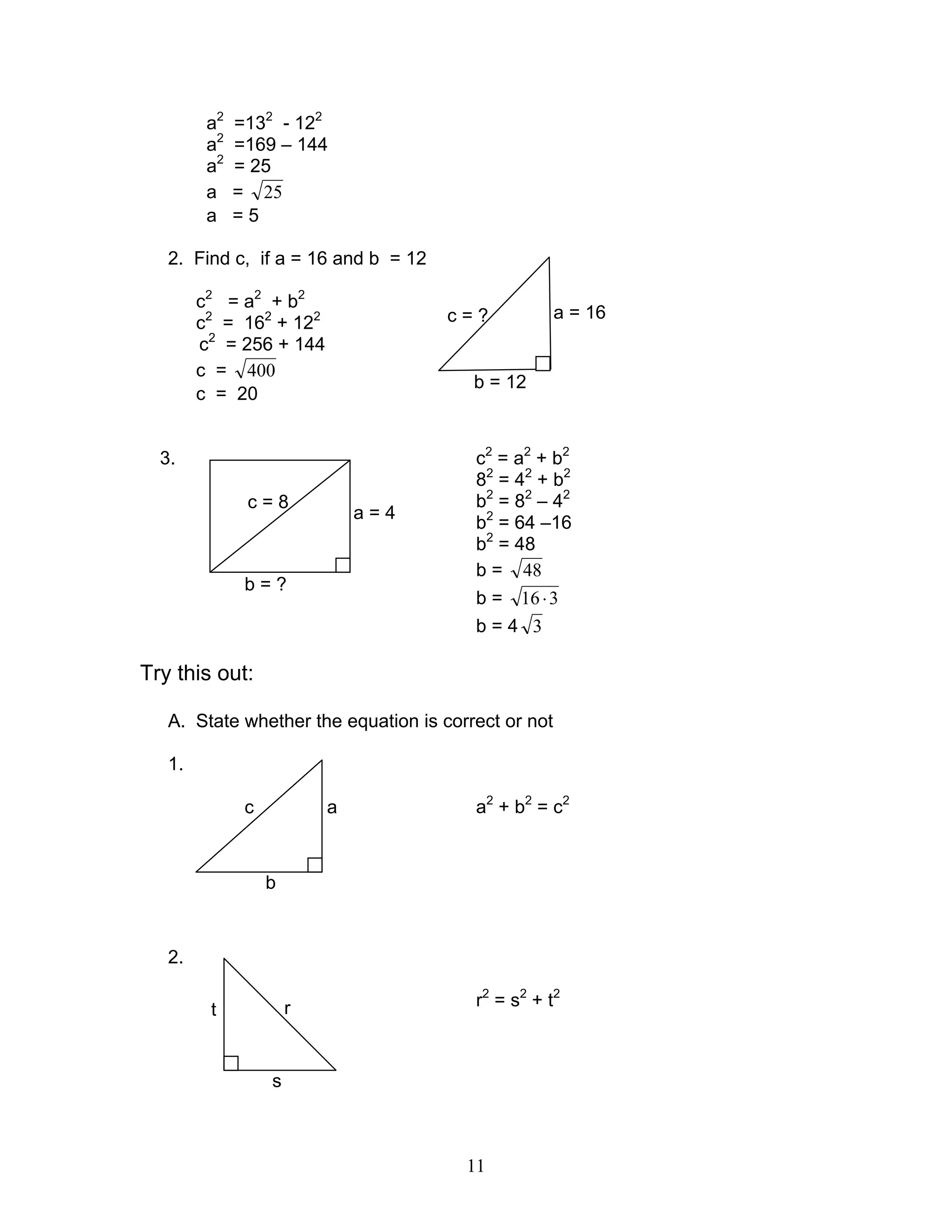 11
a2
=132
- 122
a2
=169 – 144
a2
= 25
a = 25
a = 5
2. Find c, if a = 16 and b = 12
c2
= a2
+ b2
c2
= 162
+ 122
c2
= 256 + 144
c = 400
c = 20
3. c2
= a2
+ b2
82
= 42
+ b2
b2
= 82
– 42
b2
= 64 –16
b2
= 48
b = 48
b = 316⋅
b = 4 3
Try this out:
A. State whether the equation is correct or not
1.
a2
+ b2
= c2
2.
r2
= s2
+ t2
a = 16
b = 12
c = ?
a = 4
b = ?
c = 8
ac
b
rt
s
 
