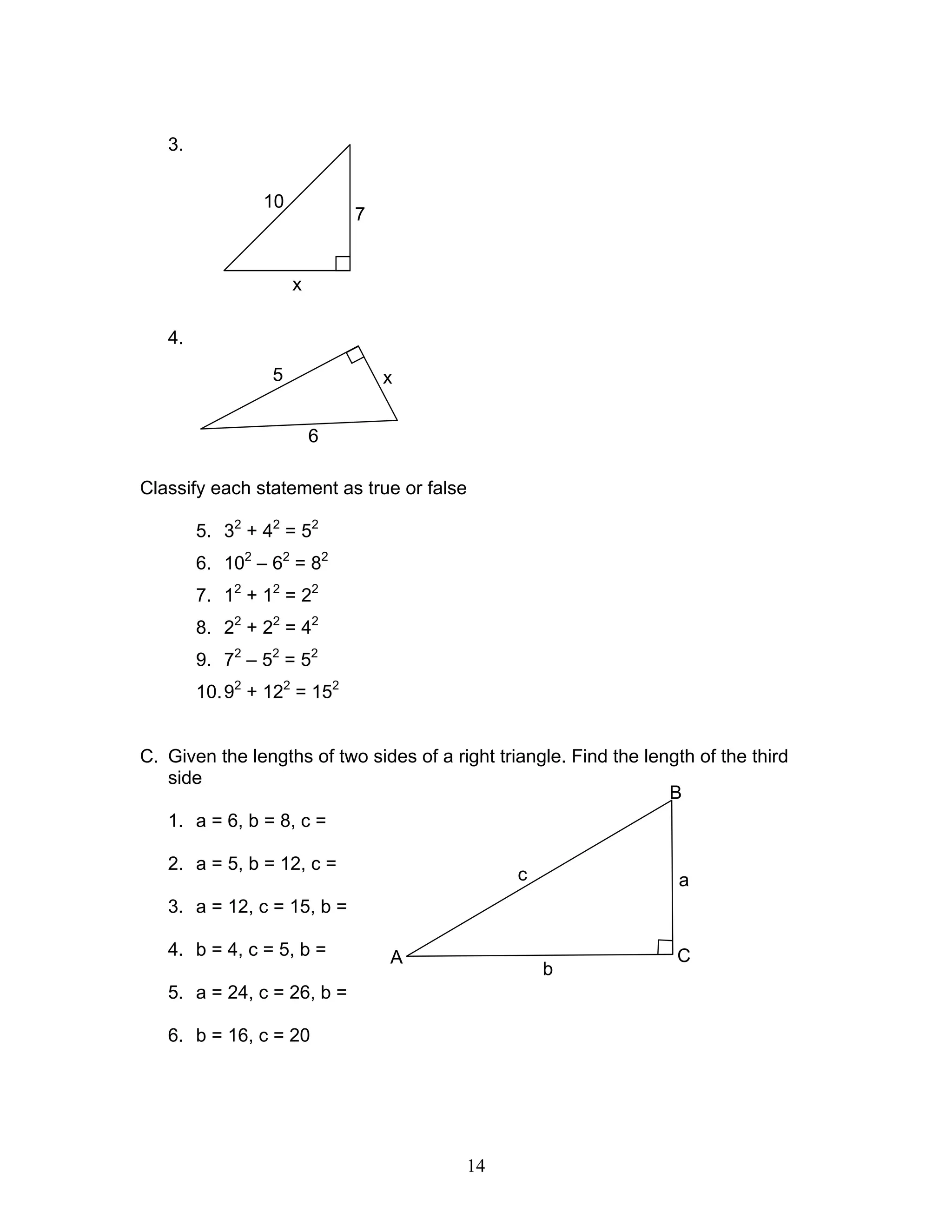 14
3.
4.
Classify each statement as true or false
5. 32
+ 42
= 52
6. 102
– 62
= 82
7. 12
+ 12
= 22
8. 22
+ 22
= 42
9. 72
– 52
= 52
10.92
+ 122
= 152
C. Given the lengths of two sides of a right triangle. Find the length of the third
side
1. a = 6, b = 8, c =
2. a = 5, b = 12, c =
3. a = 12, c = 15, b =
4. b = 4, c = 5, b =
5. a = 24, c = 26, b =
6. b = 16, c = 20
x
7
10
x5
6
ac
b
B
CA
 