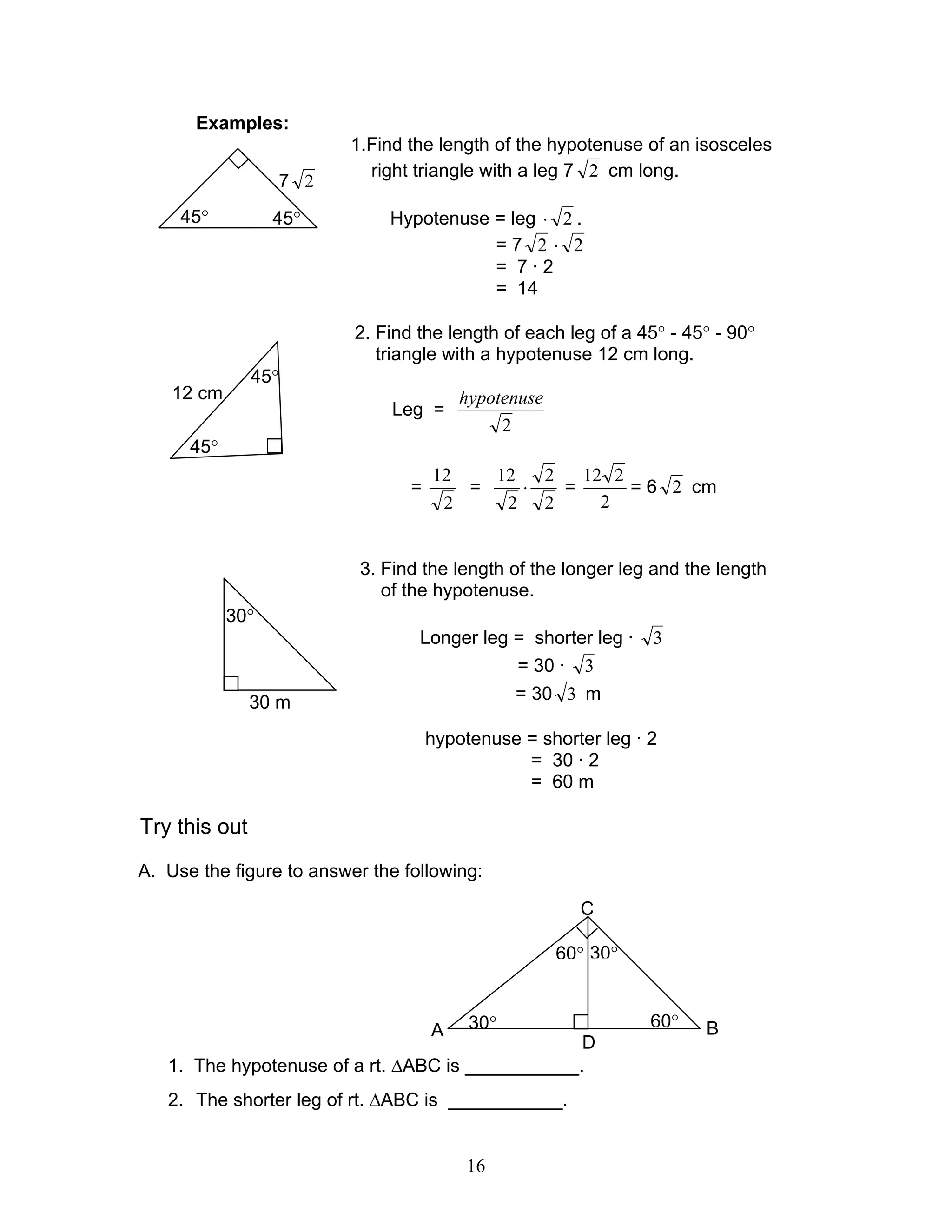 16
Examples:
1.Find the length of the hypotenuse of an isosceles
right triangle with a leg 7 2 cm long.
Hypotenuse = leg 2⋅ .
= 7 2 2⋅
= 7 · 2
= 14
2. Find the length of each leg of a 45° - 45° - 90°
triangle with a hypotenuse 12 cm long.
Leg =
2
hypotenuse
=
2
12
=
2
2
2
12
⋅ =
2
212
= 6 2 cm
3. Find the length of the longer leg and the length
of the hypotenuse.
Longer leg = shorter leg · 3
= 30 · 3
= 30 3 m
hypotenuse = shorter leg · 2
= 30 · 2
= 60 m
Try this out
A. Use the figure to answer the following:
1. The hypotenuse of a rt. ∆ABC is ___________.
2. The shorter leg of rt. ∆ABC is ___________.
7 2
45°45°
45°
45°
12 cm
30°
30 m
30°
30°
60°
60°
C
BA
D
 