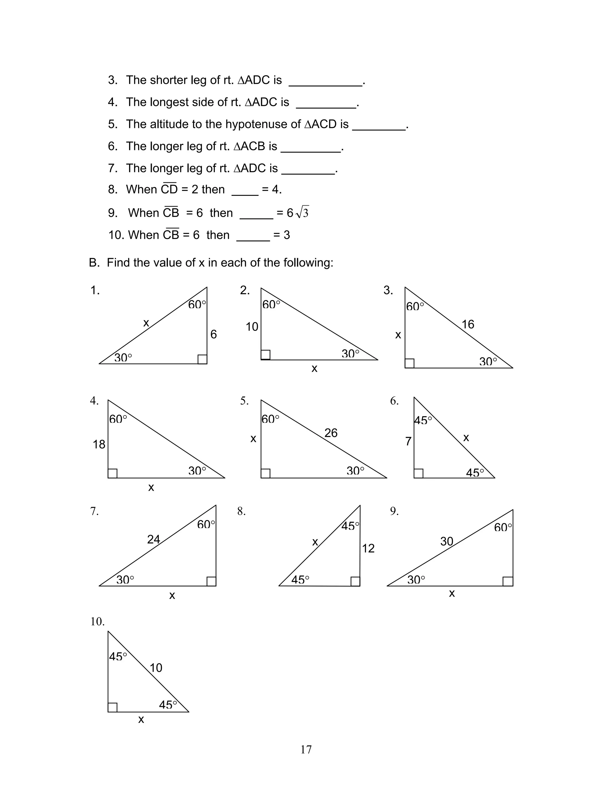 17
3. The shorter leg of rt. ∆ADC is ___________.
4. The longest side of rt. ∆ADC is _________.
5. The altitude to the hypotenuse of ∆ACD is ________.
6. The longer leg of rt. ∆ACB is _________.
7. The longer leg of rt. ∆ADC is ________.
8. When CD = 2 then ____ = 4.
9. When CB = 6 then _____ = 6 3
10. When CB = 6 then _____ = 3
B. Find the value of x in each of the following:
1. 2. 3.
4. 5. 6.
7. 8. 9.
10.
x
45°
45°
10
30°
x
60°
24
30°
x
60°
30x
45°
45°
12
x
45°
45°
7
30°
x
60°
26
30°
x
60°
18
30°
60°
x
16
30°
60°
x
10
60°
30°
x
6
 