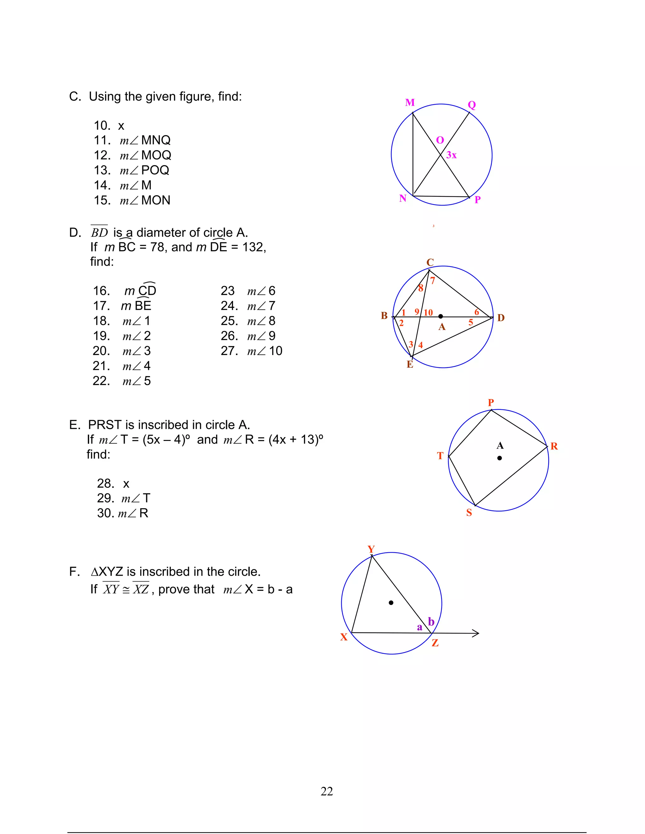 22
C. Using the given figure, find:
10. x
11. ∠m MNQ
12. ∠m MOQ
13. ∠m POQ
14. ∠m M
15. ∠m MON
D. BD is a diameter of circle A.
If m BC = 78, and m DE = 132,
find:
16. m CD 23 ∠m 6
17. m BE 24. ∠m 7
18. ∠m 1 25. ∠m 8
19. ∠m 2 26. ∠m 9
20. ∠m 3 27. ∠m 10
21. ∠m 4
22. ∠m 5
E. PRST is inscribed in circle A.
If ∠m T = (5x – 4)º and ∠m R = (4x + 13)º
find:
28. x
29. ∠m T
30. ∠m R
F. ∆XYZ is inscribed in the circle.
If XZXY ≅ , prove that ∠m X = b - a
QM
O
3x
N P
● D
C
A
B
E
3 4
1
2
9 10
5
6
3
8
7
P
T
S
RA
●
Y
X
Z
a b
●
 