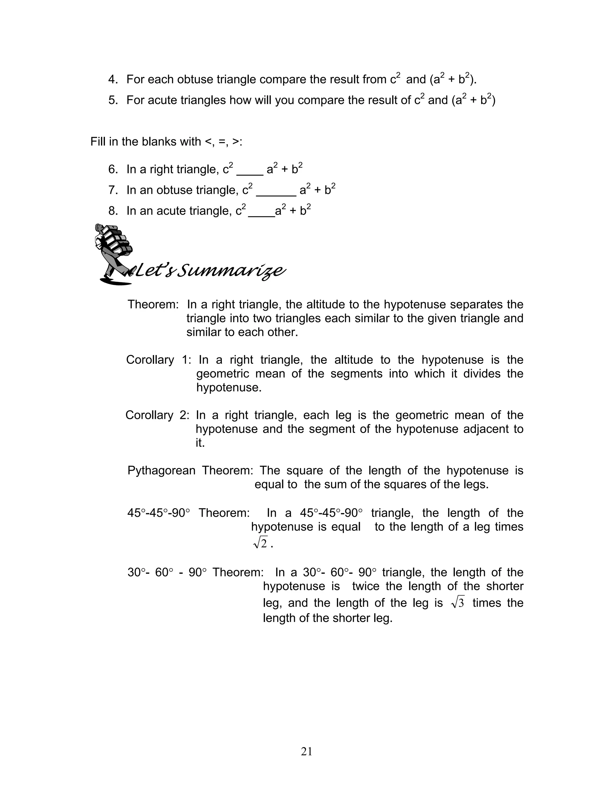 21
4. For each obtuse triangle compare the result from c2
and (a2
+ b2
).
5. For acute triangles how will you compare the result of c2
and (a2
+ b2
)
Fill in the blanks with <, =, >:
6. In a right triangle, c2
____ a2
+ b2
7. In an obtuse triangle, c2
______ a2
+ b2
8. In an acute triangle, c2
____a2
+ b2
Let’s Summarize
Theorem: In a right triangle, the altitude to the hypotenuse separates the
triangle into two triangles each similar to the given triangle and
similar to each other.
Corollary 1: In a right triangle, the altitude to the hypotenuse is the
geometric mean of the segments into which it divides the
hypotenuse.
Corollary 2: In a right triangle, each leg is the geometric mean of the
hypotenuse and the segment of the hypotenuse adjacent to
it.
Pythagorean Theorem: The square of the length of the hypotenuse is
equal to the sum of the squares of the legs.
45°-45°-90° Theorem: In a 45°-45°-90° triangle, the length of the
hypotenuse is equal to the length of a leg times
2 .
30°- 60° - 90° Theorem: In a 30°- 60°- 90° triangle, the length of the
hypotenuse is twice the length of the shorter
leg, and the length of the leg is 3 times the
length of the shorter leg.
 