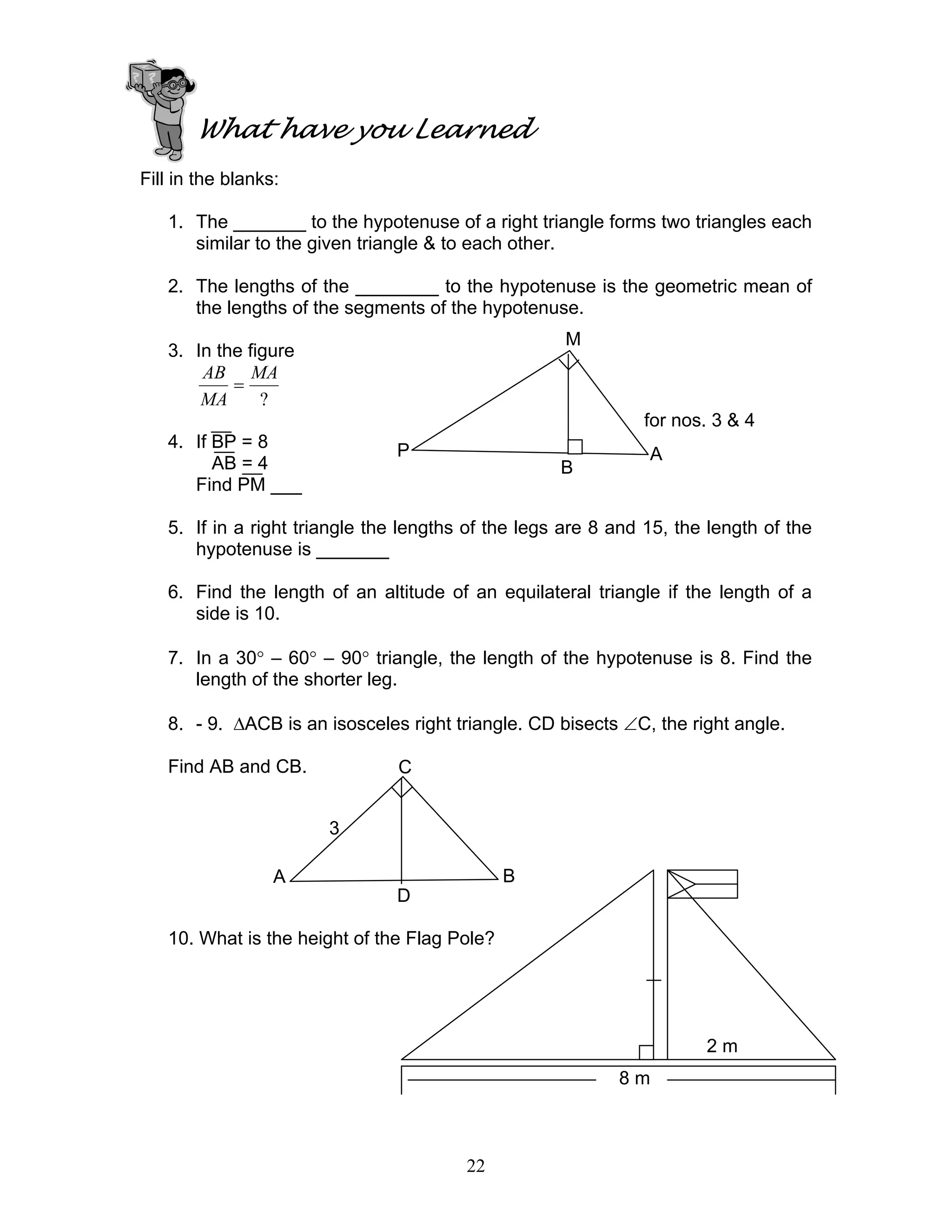 22
What have you Learned
Fill in the blanks:
1. The _______ to the hypotenuse of a right triangle forms two triangles each
similar to the given triangle & to each other.
2. The lengths of the ________ to the hypotenuse is the geometric mean of
the lengths of the segments of the hypotenuse.
3. In the figure
?
MA
MA
AB
=
for nos. 3 & 4
4. If BP = 8
AB = 4
Find PM ___
5. If in a right triangle the lengths of the legs are 8 and 15, the length of the
hypotenuse is _______
6. Find the length of an altitude of an equilateral triangle if the length of a
side is 10.
7. In a 30° – 60° – 90° triangle, the length of the hypotenuse is 8. Find the
length of the shorter leg.
8. - 9. ∆ACB is an isosceles right triangle. CD bisects ∠C, the right angle.
Find AB and CB.
10. What is the height of the Flag Pole?
M
P
B
A
C
A B
D
3
2 m
8 m
 