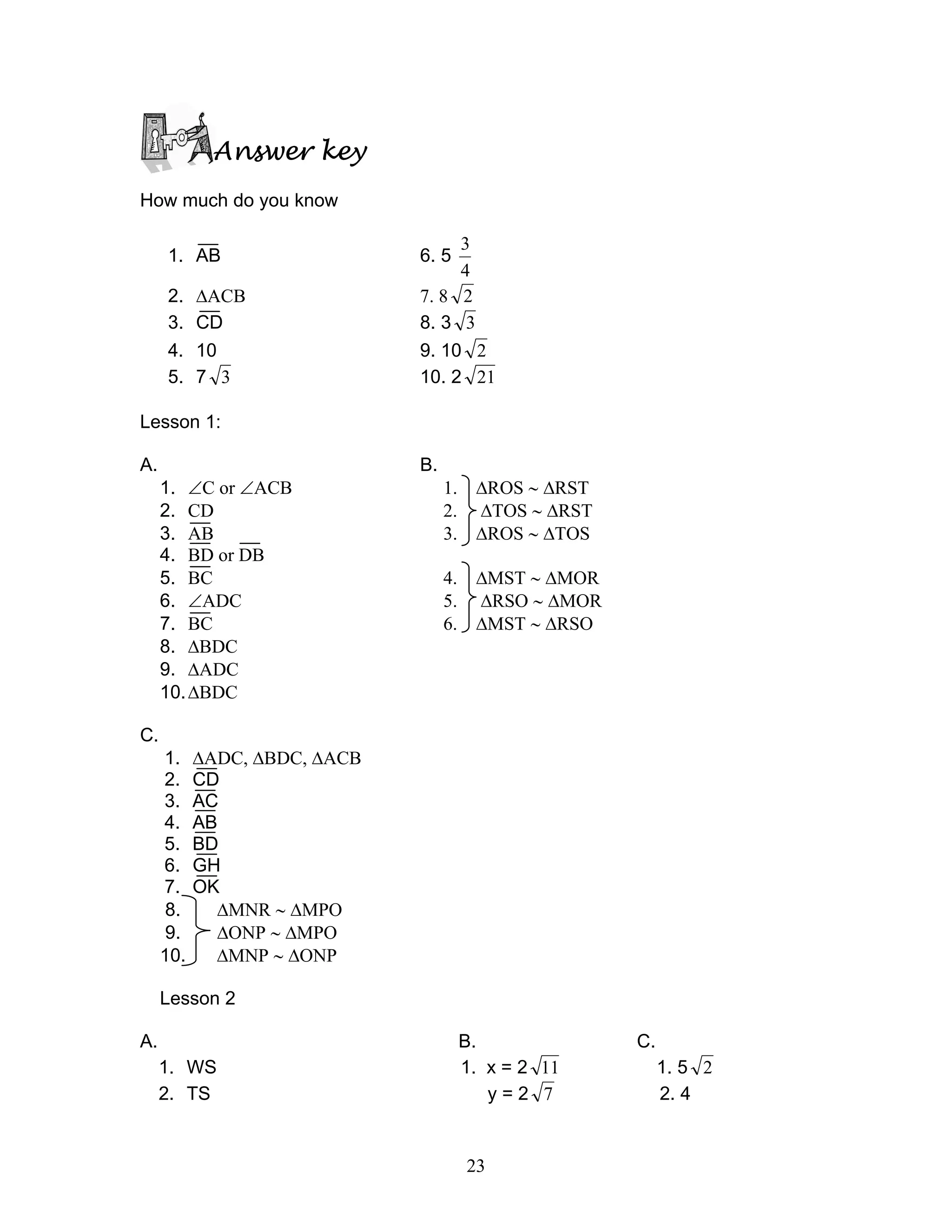 23
Answer key
How much do you know
1. AB 6. 5
4
3
2. ∆ACB 7. 8 2
3. CD 8. 3 3
4. 10 9. 10 2
5. 7 3 10. 2 21
Lesson 1:
A. B.
1. ∠C or ∠ACB 1. ∆ROS ∼ ∆RST
2. CD 2. ∆TOS ∼ ∆RST
3. AB 3. ∆ROS ∼ ∆TOS
4. BD or DB
5. BC 4. ∆MST ∼ ∆MOR
6. ∠ADC 5. ∆RSO ∼ ∆MOR
7. BC 6. ∆MST ∼ ∆RSO
8. ∆BDC
9. ∆ADC
10.∆BDC
C.
1. ∆ADC, ∆BDC, ∆ACB
2. CD
3. AC
4. AB
5. BD
6. GH
7. OK
8. ∆MNR ∼ ∆MPO
9. ∆ONP ∼ ∆MPO
10. ∆MNP ∼ ∆ONP
Lesson 2
A. B. C.
1. WS 1. x = 2 11 1. 5 2
2. TS y = 2 7 2. 4
 