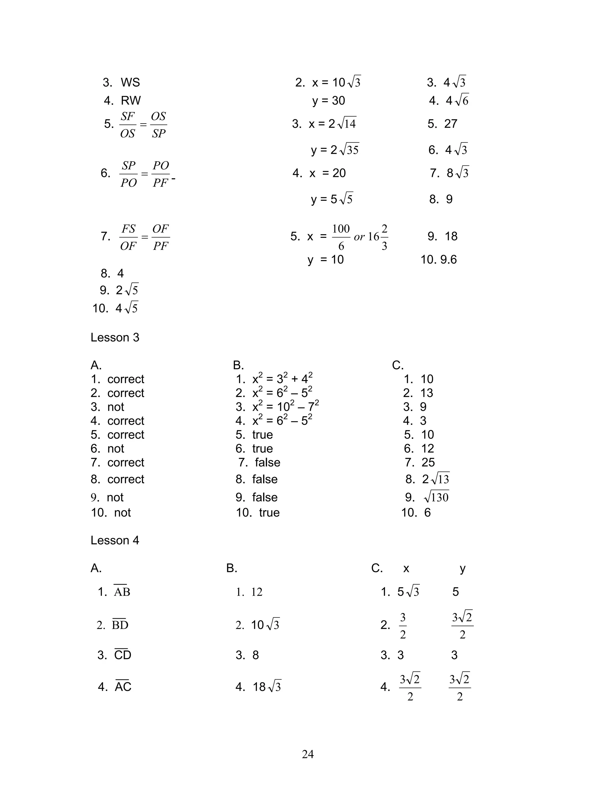 24
3. WS 2. x = 10 3 3. 4 3
4. RW y = 30 4. 4 6
5.
SP
OS
OS
SF
= 3. x = 2 14 5. 27
y = 2 35 6. 4 3
6.
PF
PO
PO
SP
= 4. x = 20 7. 8 3
y = 5 5 8. 9
7.
PF
OF
OF
FS
= 5. x =
3
2
16
6
100
or 9. 18
y = 10 10. 9.6
8. 4
9. 2 5
10. 4 5
Lesson 3
A. B. C.
1. correct 1. x2
= 32
+ 42
1. 10
2. correct 2. x2
= 62
– 52
2. 13
3. not 3. x2
= 102
– 72
3. 9
4. correct 4. x2
= 62
– 52
4. 3
5. correct 5. true 5. 10
6. not 6. true 6. 12
7. correct 7. false 7. 25
8. correct 8. false 8. 2 13
9. not 9. false 9. 130
10. not 10. true 10. 6
Lesson 4
A. B. C. x y
1. AB 1. 12 1. 5 3 5
2. BD 2. 10 3 2.
2
3
2
23
3. CD 3. 8 3. 3 3
4. AC 4. 18 3 4.
2
23
2
23
 