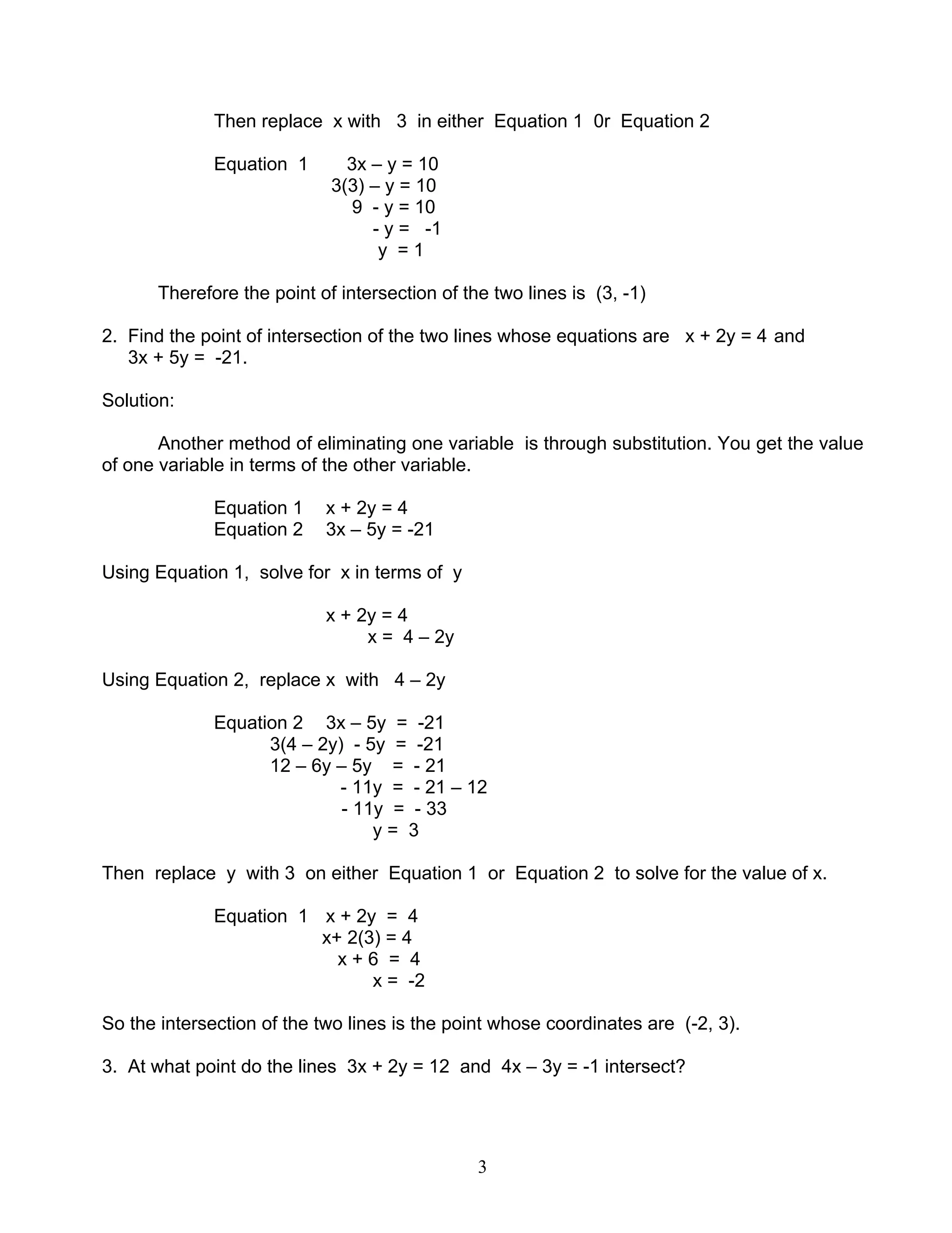 3
Then replace x with 3 in either Equation 1 0r Equation 2
Equation 1 3x – y = 10
3(3) – y = 10
9 - y = 10
- y = -1
y = 1
Therefore the point of intersection of the two lines is (3, -1)
2. Find the point of intersection of the two lines whose equations are x + 2y = 4 and
3x + 5y = -21.
Solution:
Another method of eliminating one variable is through substitution. You get the value
of one variable in terms of the other variable.
Equation 1 x + 2y = 4
Equation 2 3x – 5y = -21
Using Equation 1, solve for x in terms of y
x + 2y = 4
x = 4 – 2y
Using Equation 2, replace x with 4 – 2y
Equation 2 3x – 5y = -21
3(4 – 2y) - 5y = -21
12 – 6y – 5y = - 21
- 11y = - 21 – 12
- 11y = - 33
y = 3
Then replace y with 3 on either Equation 1 or Equation 2 to solve for the value of x.
Equation 1 x + 2y = 4
x+ 2(3) = 4
x + 6 = 4
x = -2
So the intersection of the two lines is the point whose coordinates are (-2, 3).
3. At what point do the lines 3x + 2y = 12 and 4x – 3y = -1 intersect?
 