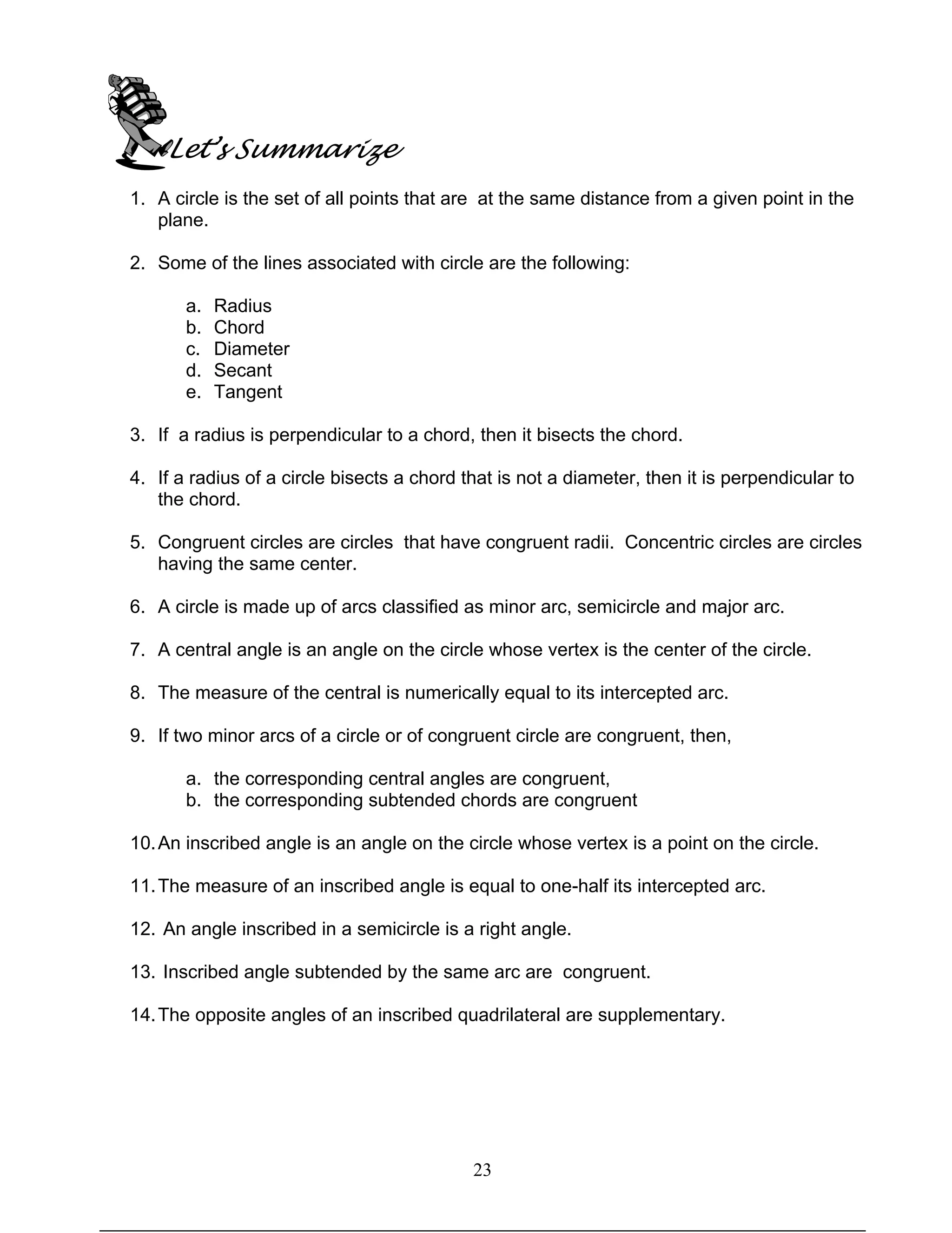 23
Let’s Summarize
1. A circle is the set of all points that are at the same distance from a given point in the
plane.
2. Some of the lines associated with circle are the following:
a. Radius
b. Chord
c. Diameter
d. Secant
e. Tangent
3. If a radius is perpendicular to a chord, then it bisects the chord.
4. If a radius of a circle bisects a chord that is not a diameter, then it is perpendicular to
the chord.
5. Congruent circles are circles that have congruent radii. Concentric circles are circles
having the same center.
6. A circle is made up of arcs classified as minor arc, semicircle and major arc.
7. A central angle is an angle on the circle whose vertex is the center of the circle.
8. The measure of the central is numerically equal to its intercepted arc.
9. If two minor arcs of a circle or of congruent circle are congruent, then,
a. the corresponding central angles are congruent,
b. the corresponding subtended chords are congruent
10.An inscribed angle is an angle on the circle whose vertex is a point on the circle.
11.The measure of an inscribed angle is equal to one-half its intercepted arc.
12. An angle inscribed in a semicircle is a right angle.
13. Inscribed angle subtended by the same arc are congruent.
14.The opposite angles of an inscribed quadrilateral are supplementary.
 
