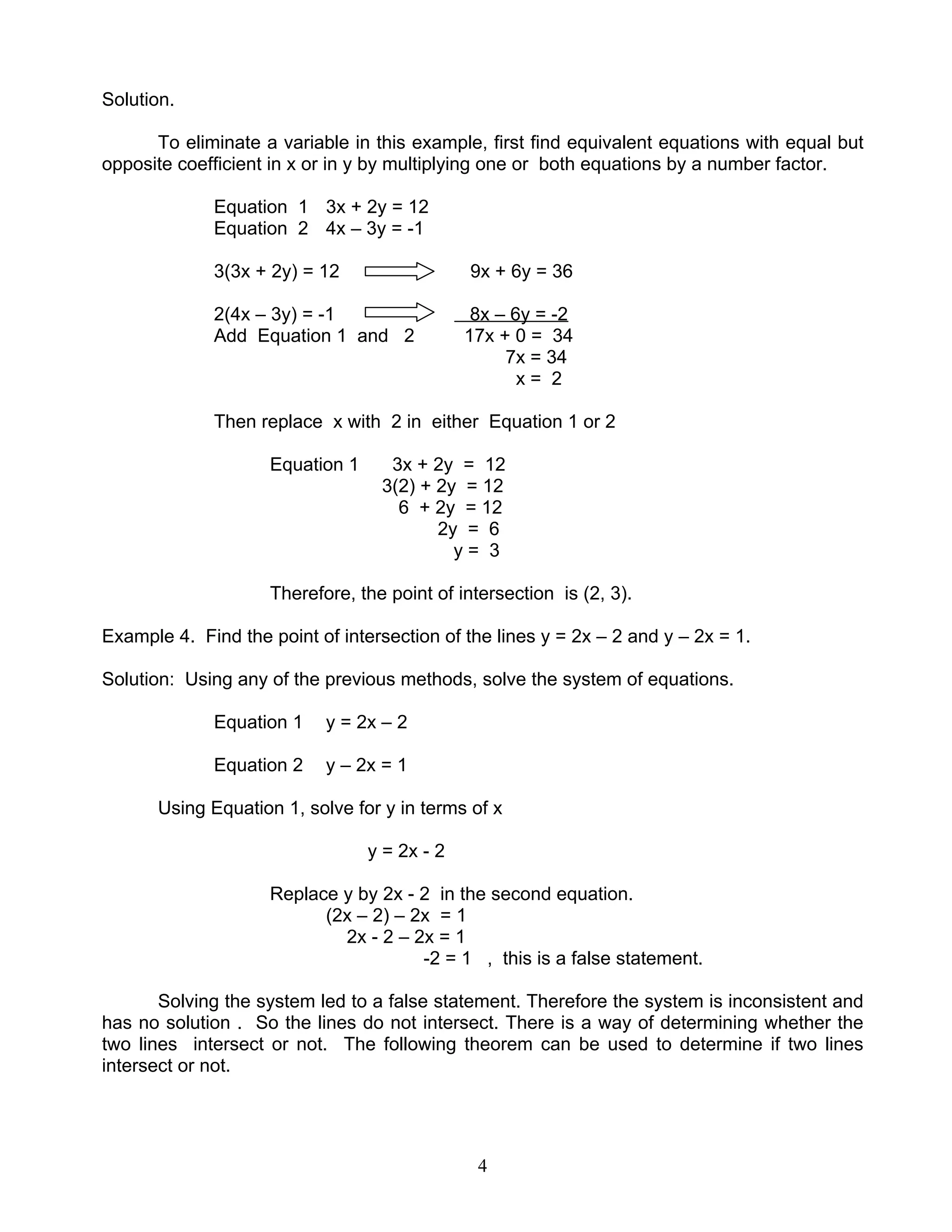 4
Solution.
To eliminate a variable in this example, first find equivalent equations with equal but
opposite coefficient in x or in y by multiplying one or both equations by a number factor.
Equation 1 3x + 2y = 12
Equation 2 4x – 3y = -1
3(3x + 2y) = 12 9x + 6y = 36
2(4x – 3y) = -1 8x – 6y = -2
Add Equation 1 and 2 17x + 0 = 34
7x = 34
x = 2
Then replace x with 2 in either Equation 1 or 2
Equation 1 3x + 2y = 12
3(2) + 2y = 12
6 + 2y = 12
2y = 6
y = 3
Therefore, the point of intersection is (2, 3).
Example 4. Find the point of intersection of the lines y = 2x – 2 and y – 2x = 1.
Solution: Using any of the previous methods, solve the system of equations.
Equation 1 y = 2x – 2
Equation 2 y – 2x = 1
Using Equation 1, solve for y in terms of x
y = 2x - 2
Replace y by 2x - 2 in the second equation.
(2x – 2) – 2x = 1
2x - 2 – 2x = 1
-2 = 1 , this is a false statement.
Solving the system led to a false statement. Therefore the system is inconsistent and
has no solution . So the lines do not intersect. There is a way of determining whether the
two lines intersect or not. The following theorem can be used to determine if two lines
intersect or not.
 