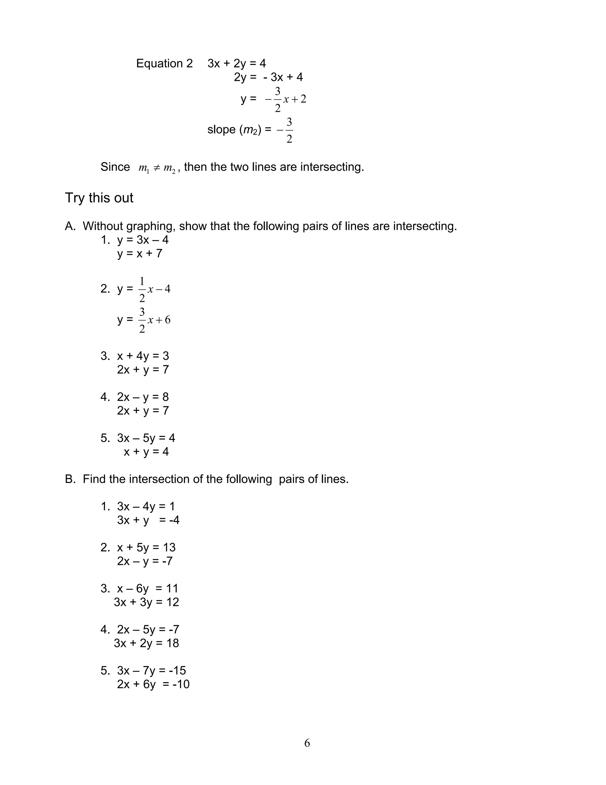 6
Equation 2 3x + 2y = 4
2y = - 3x + 4
y = 2
2
3
+− x
slope (m2) =
2
3
−
Since 21 mm ≠ , then the two lines are intersecting.
Try this out
A. Without graphing, show that the following pairs of lines are intersecting.
1. y = 3x – 4
y = x + 7
2. y = 4
2
1
−x
y = 6
2
3
+x
3. x + 4y = 3
2x + y = 7
4. 2x – y = 8
2x + y = 7
5. 3x – 5y = 4
x + y = 4
B. Find the intersection of the following pairs of lines.
1. 3x – 4y = 1
3x + y = -4
2. x + 5y = 13
2x – y = -7
3. x – 6y = 11
3x + 3y = 12
4. 2x – 5y = -7
3x + 2y = 18
5. 3x – 7y = -15
2x + 6y = -10
 