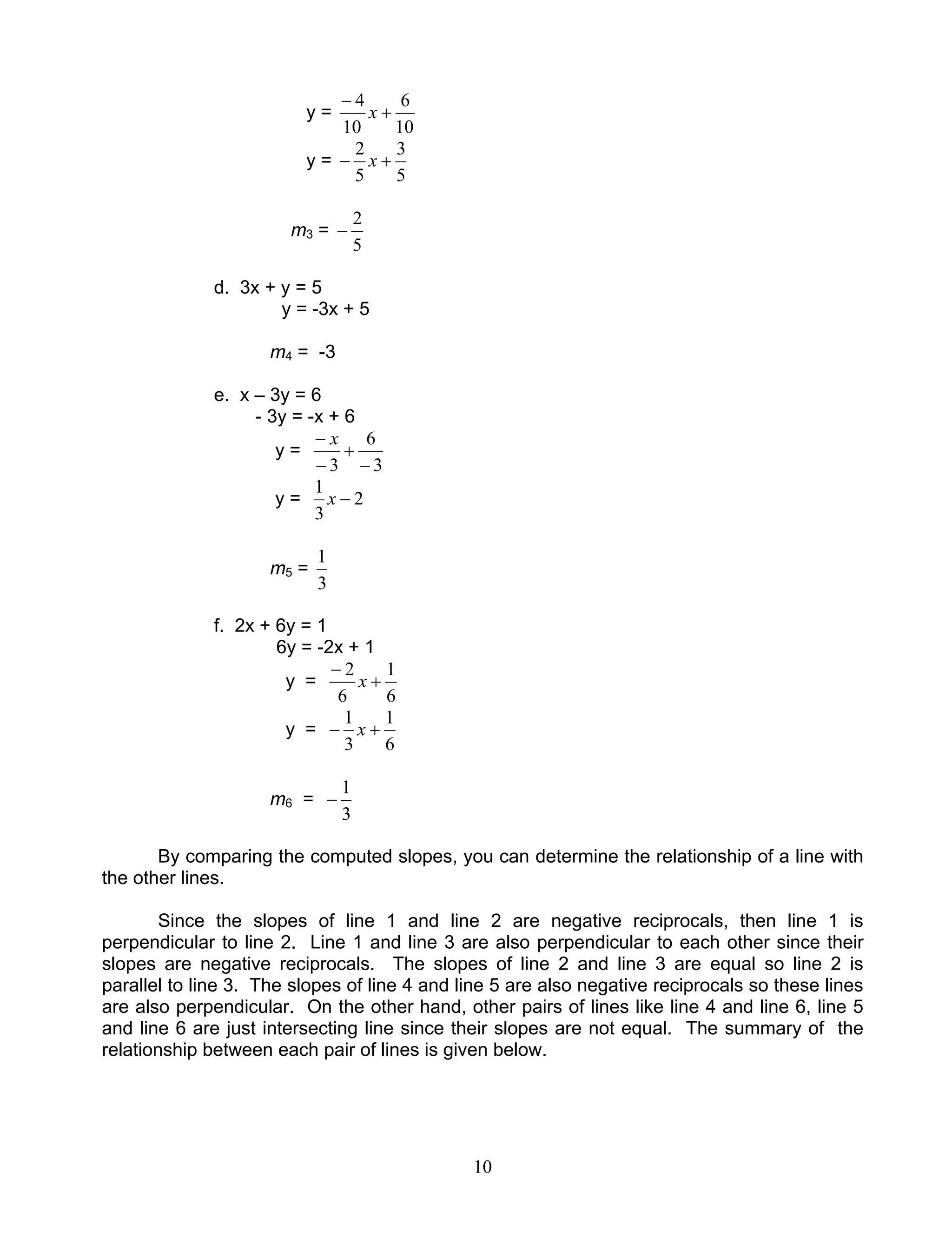 10
y =
10
6
10
4
+
−
x
y =
5
3
5
2
+− x
m3 =
5
2
−
d. 3x + y = 5
y = -3x + 5
m4 = -3
e. x – 3y = 6
- 3y = -x + 6
y =
3
6
3 −
+
−
− x
y = 2
3
1
−x
m5 =
3
1
f. 2x + 6y = 1
6y = -2x + 1
y =
6
1
6
2
+
−
x
y =
6
1
3
1
+− x
m6 =
3
1
−
By comparing the computed slopes, you can determine the relationship of a line with
the other lines.
Since the slopes of line 1 and line 2 are negative reciprocals, then line 1 is
perpendicular to line 2. Line 1 and line 3 are also perpendicular to each other since their
slopes are negative reciprocals. The slopes of line 2 and line 3 are equal so line 2 is
parallel to line 3. The slopes of line 4 and line 5 are also negative reciprocals so these lines
are also perpendicular. On the other hand, other pairs of lines like line 4 and line 6, line 5
and line 6 are just intersecting line since their slopes are not equal. The summary of the
relationship between each pair of lines is given below.
 