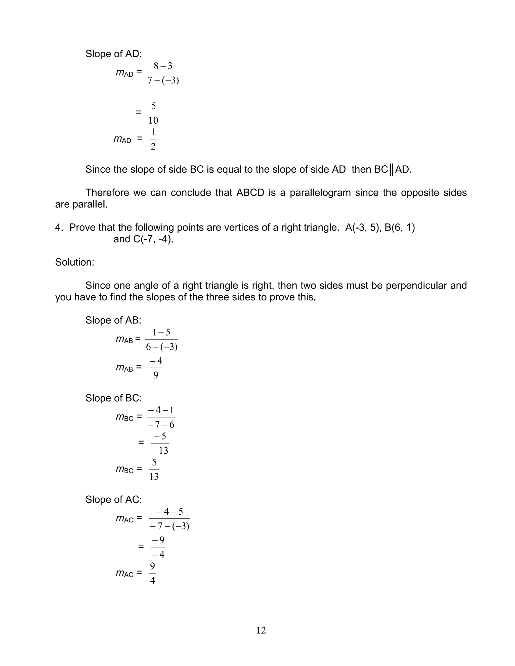 12
Slope of AD:
mAD =
)3(7
38
−−
−
=
10
5
mAD =
2
1
Since the slope of side BC is equal to the slope of side AD then BC║AD.
Therefore we can conclude that ABCD is a parallelogram since the opposite sides
are parallel.
4. Prove that the following points are vertices of a right triangle. A(-3, 5), B(6, 1)
and C(-7, -4).
Solution:
Since one angle of a right triangle is right, then two sides must be perpendicular and
you have to find the slopes of the three sides to prove this.
Slope of AB:
mAB =
)3(6
51
−−
−
mAB =
9
4−
Slope of BC:
mBC =
67
14
−−
−−
=
13
5
−
−
mBC =
13
5
Slope of AC:
mAC =
)3(7
54
−−−
−−
=
4
9
−
−
mAC =
4
9
 