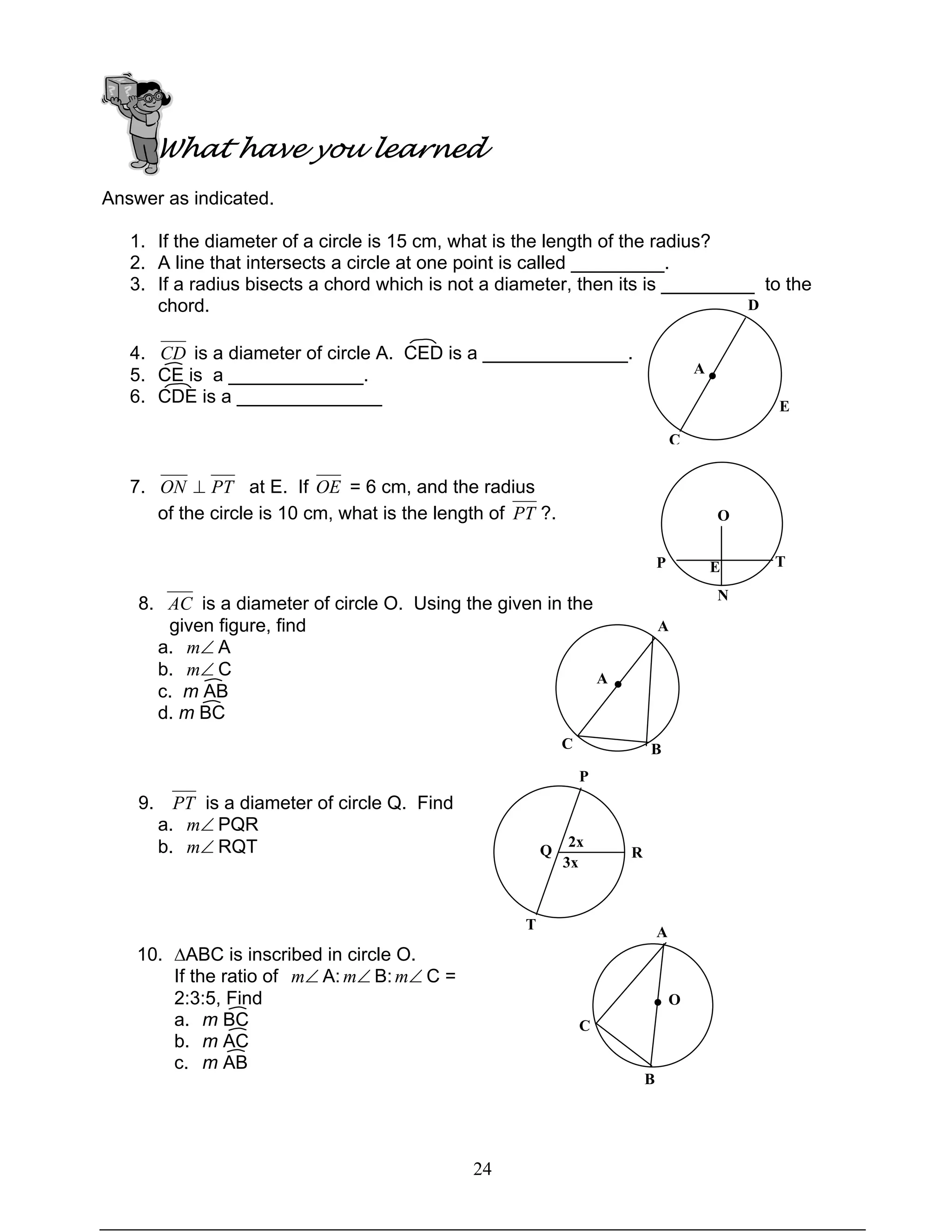 24
What have you learned
Answer as indicated.
1. If the diameter of a circle is 15 cm, what is the length of the radius?
2. A line that intersects a circle at one point is called _________.
3. If a radius bisects a chord which is not a diameter, then its is _________ to the
chord.
4. CD is a diameter of circle A. CED is a ______________.
5. CE is a _____________.
6. CDE is a ______________
7. PTON ⊥ at E. If OE = 6 cm, and the radius
of the circle is 10 cm, what is the length of PT ?.
8. AC is a diameter of circle O. Using the given in the
given figure, find
a. ∠m A
b. ∠m C
c. m AB
d. m BC
9. PT is a diameter of circle Q. Find
a. ∠m PQR
b. ∠m RQT
10. ∆ABC is inscribed in circle O.
If the ratio of ∠m A: ∠m B: ∠m C =
2:3:5, Find
a. m BC
b. m AC
c. m AB
A
D
C
E
●
O
TP
N
E
A
BC
●A
RQ
P
T
2x
3x
A
C
B
● O
 