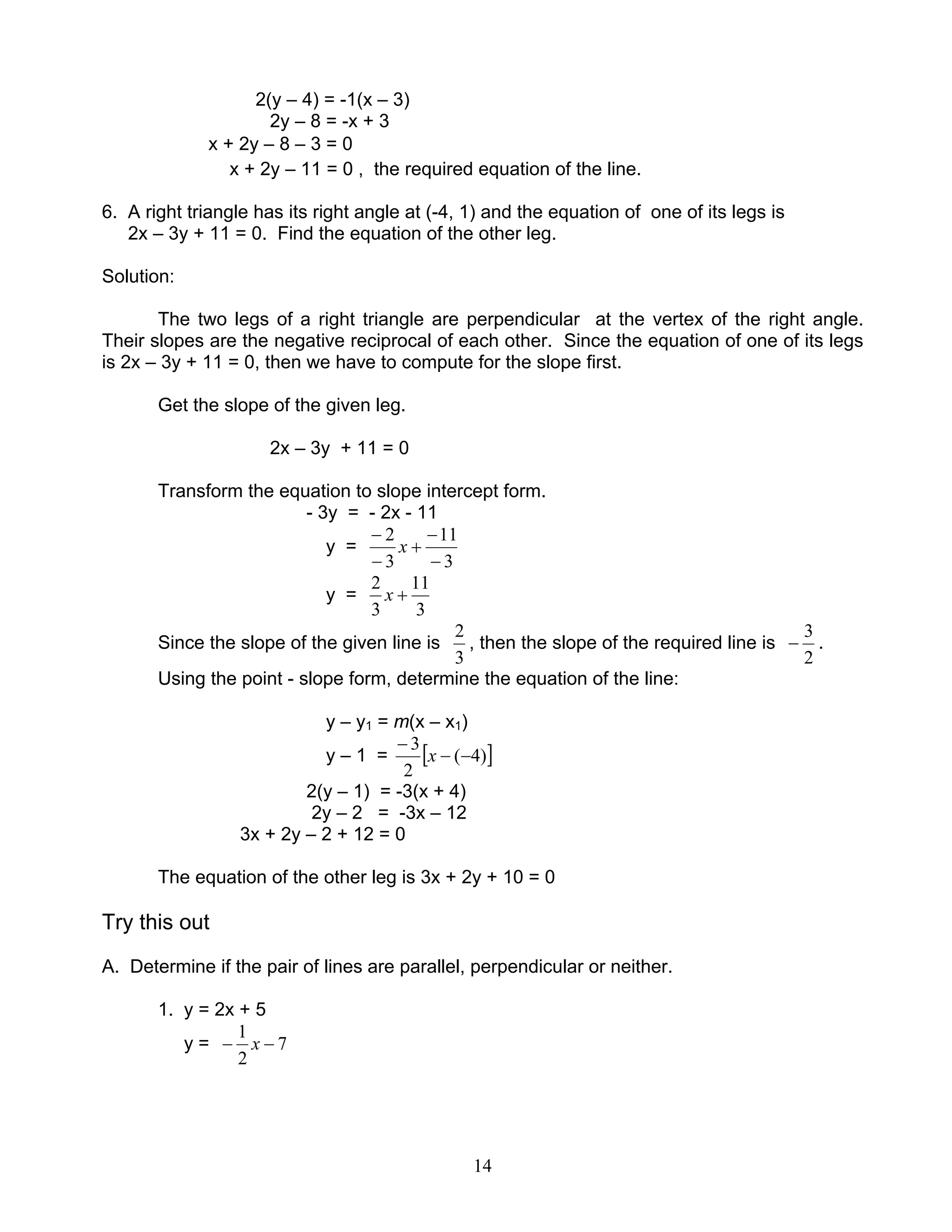 14
2(y – 4) = -1(x – 3)
2y – 8 = -x + 3
x + 2y – 8 – 3 = 0
x + 2y – 11 = 0 , the required equation of the line.
6. A right triangle has its right angle at (-4, 1) and the equation of one of its legs is
2x – 3y + 11 = 0. Find the equation of the other leg.
Solution:
The two legs of a right triangle are perpendicular at the vertex of the right angle.
Their slopes are the negative reciprocal of each other. Since the equation of one of its legs
is 2x – 3y + 11 = 0, then we have to compute for the slope first.
Get the slope of the given leg.
2x – 3y + 11 = 0
Transform the equation to slope intercept form.
- 3y = - 2x - 11
y =
3
11
3
2
−
−
+
−
−
x
y =
3
11
3
2
+x
Since the slope of the given line is
3
2
, then the slope of the required line is
2
3
− .
Using the point - slope form, determine the equation of the line:
y – y1 = m(x – x1)
y – 1 = [ ])4(
2
3
−−
−
x
2(y – 1) = -3(x + 4)
2y – 2 = -3x – 12
3x + 2y – 2 + 12 = 0
The equation of the other leg is 3x + 2y + 10 = 0
Try this out
A. Determine if the pair of lines are parallel, perpendicular or neither.
1. y = 2x + 5
y = 7
2
1
−− x
 