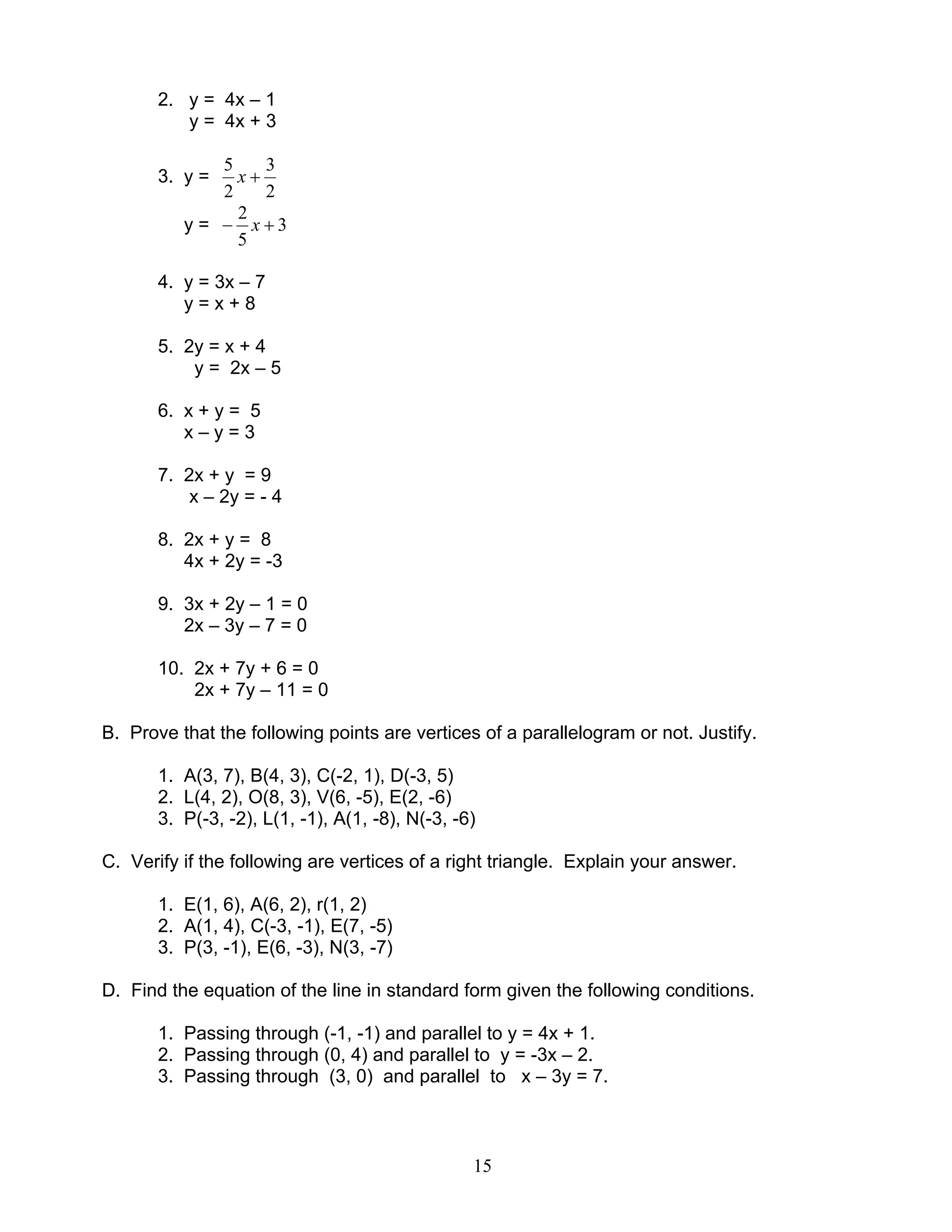 15
2. y = 4x – 1
y = 4x + 3
3. y =
2
3
2
5
+x
y = 3
5
2
+− x
4. y = 3x – 7
y = x + 8
5. 2y = x + 4
y = 2x – 5
6. x + y = 5
x – y = 3
7. 2x + y = 9
x – 2y = - 4
8. 2x + y = 8
4x + 2y = -3
9. 3x + 2y – 1 = 0
2x – 3y – 7 = 0
10. 2x + 7y + 6 = 0
2x + 7y – 11 = 0
B. Prove that the following points are vertices of a parallelogram or not. Justify.
1. A(3, 7), B(4, 3), C(-2, 1), D(-3, 5)
2. L(4, 2), O(8, 3), V(6, -5), E(2, -6)
3. P(-3, -2), L(1, -1), A(1, -8), N(-3, -6)
C. Verify if the following are vertices of a right triangle. Explain your answer.
1. E(1, 6), A(6, 2), r(1, 2)
2. A(1, 4), C(-3, -1), E(7, -5)
3. P(3, -1), E(6, -3), N(3, -7)
D. Find the equation of the line in standard form given the following conditions.
1. Passing through (-1, -1) and parallel to y = 4x + 1.
2. Passing through (0, 4) and parallel to y = -3x – 2.
3. Passing through (3, 0) and parallel to x – 3y = 7.
 