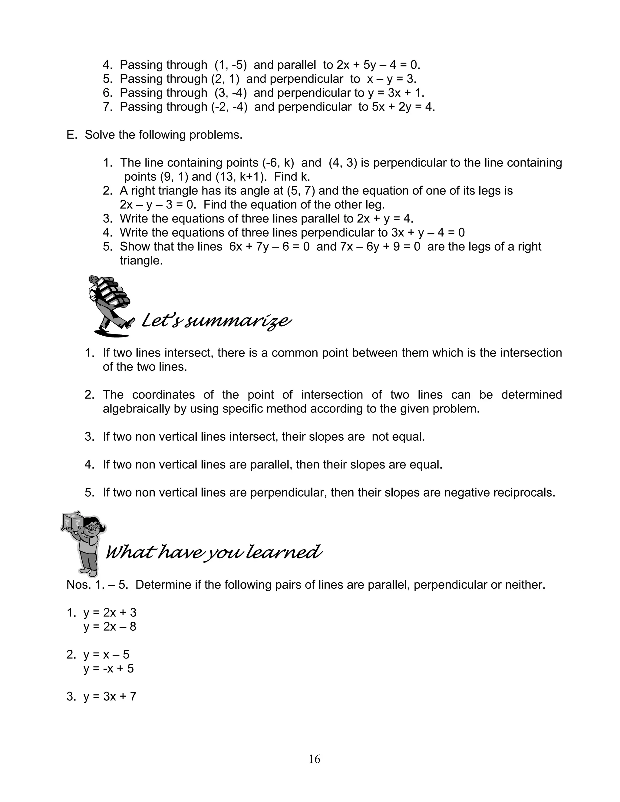 16
4. Passing through (1, -5) and parallel to 2x + 5y – 4 = 0.
5. Passing through (2, 1) and perpendicular to x – y = 3.
6. Passing through (3, -4) and perpendicular to y = 3x + 1.
7. Passing through (-2, -4) and perpendicular to 5x + 2y = 4.
E. Solve the following problems.
1. The line containing points (-6, k) and (4, 3) is perpendicular to the line containing
points (9, 1) and (13, k+1). Find k.
2. A right triangle has its angle at (5, 7) and the equation of one of its legs is
2x – y – 3 = 0. Find the equation of the other leg.
3. Write the equations of three lines parallel to 2x + y = 4.
4. Write the equations of three lines perpendicular to 3x + y – 4 = 0
5. Show that the lines 6x + 7y – 6 = 0 and 7x – 6y + 9 = 0 are the legs of a right
triangle.
Let’s summarize
1. If two lines intersect, there is a common point between them which is the intersection
of the two lines.
2. The coordinates of the point of intersection of two lines can be determined
algebraically by using specific method according to the given problem.
3. If two non vertical lines intersect, their slopes are not equal.
4. If two non vertical lines are parallel, then their slopes are equal.
5. If two non vertical lines are perpendicular, then their slopes are negative reciprocals.
What have you learned
Nos. 1. – 5. Determine if the following pairs of lines are parallel, perpendicular or neither.
1. y = 2x + 3
y = 2x – 8
2. y = x – 5
y = -x + 5
3. y = 3x + 7
 