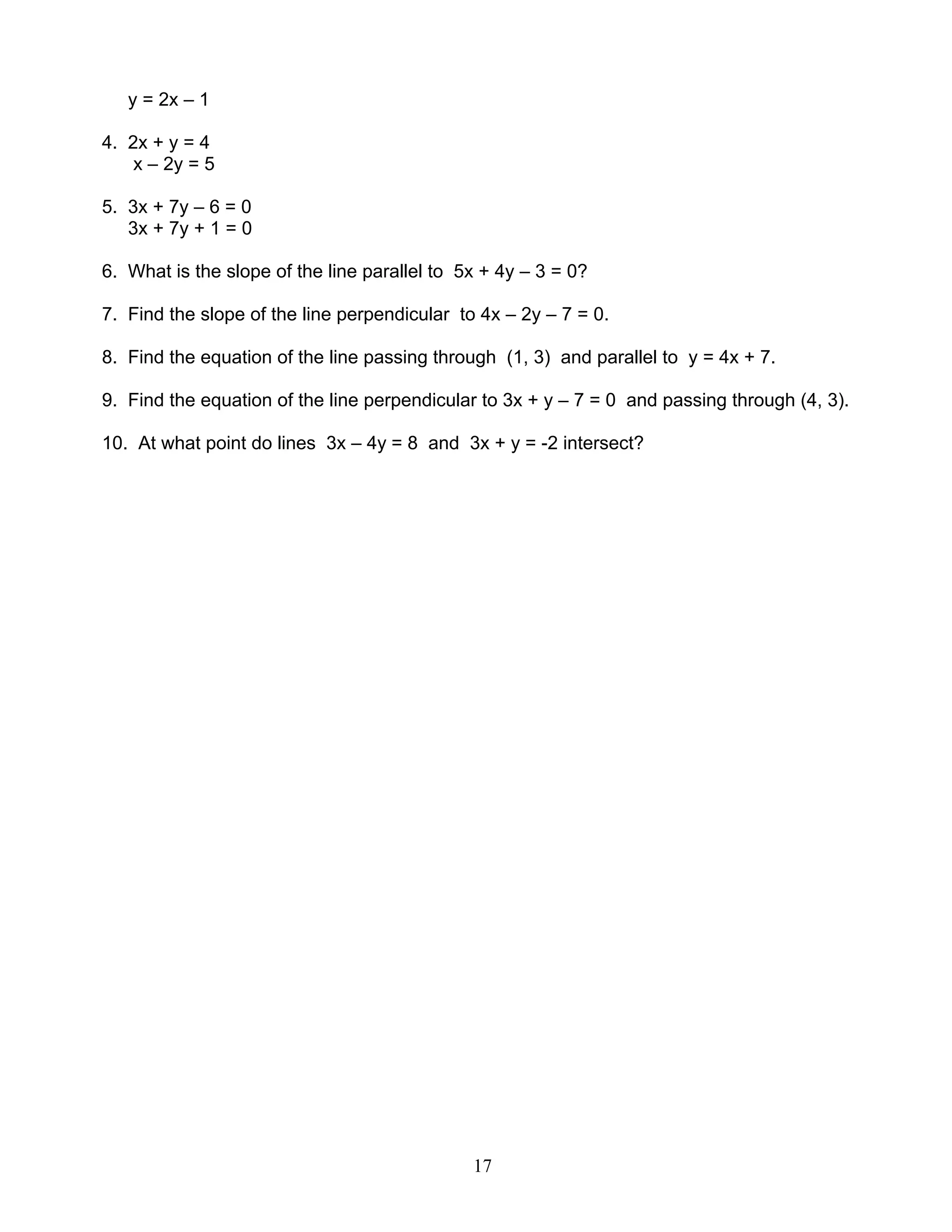 17
y = 2x – 1
4. 2x + y = 4
x – 2y = 5
5. 3x + 7y – 6 = 0
3x + 7y + 1 = 0
6. What is the slope of the line parallel to 5x + 4y – 3 = 0?
7. Find the slope of the line perpendicular to 4x – 2y – 7 = 0.
8. Find the equation of the line passing through (1, 3) and parallel to y = 4x + 7.
9. Find the equation of the line perpendicular to 3x + y – 7 = 0 and passing through (4, 3).
10. At what point do lines 3x – 4y = 8 and 3x + y = -2 intersect?
 