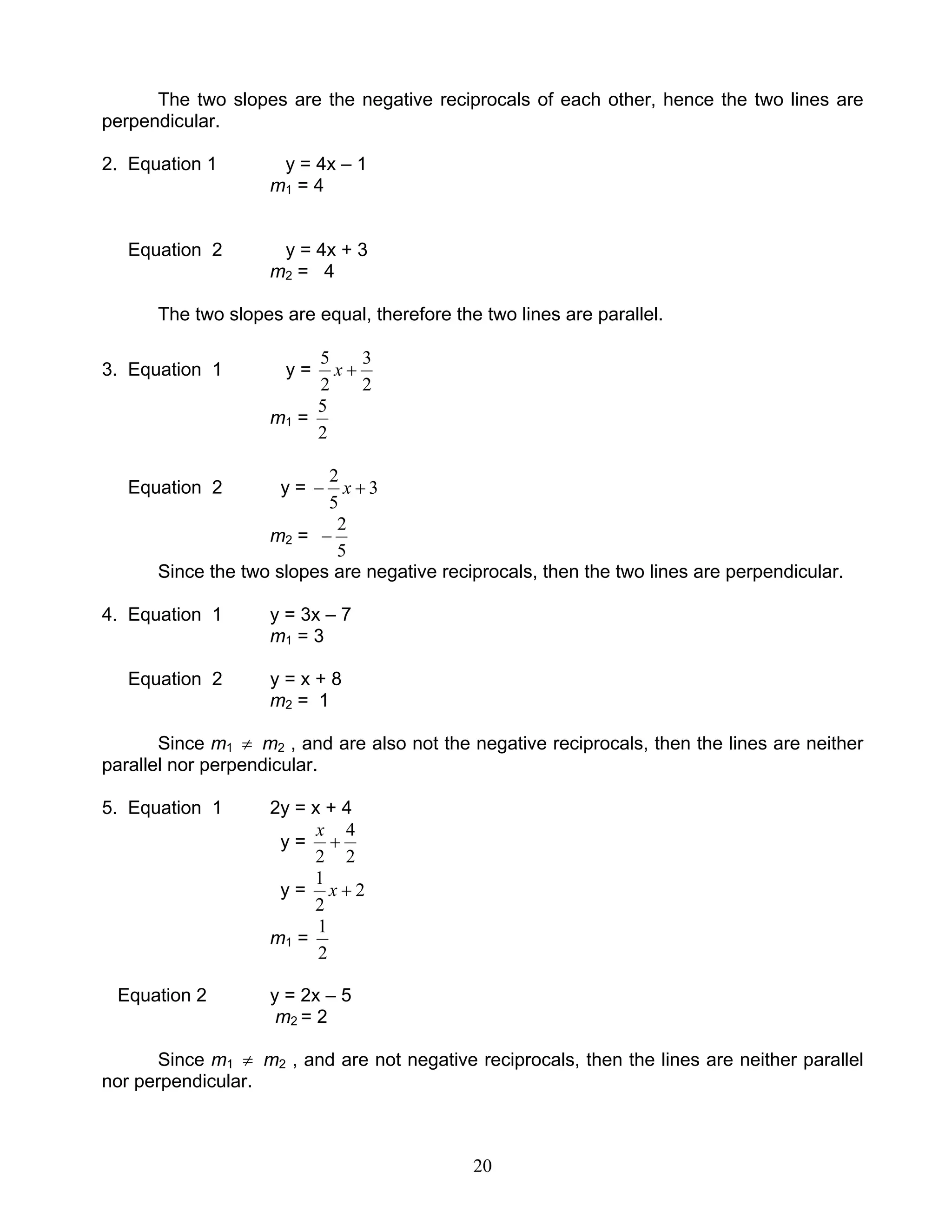 20
The two slopes are the negative reciprocals of each other, hence the two lines are
perpendicular.
2. Equation 1 y = 4x – 1
m1 = 4
Equation 2 y = 4x + 3
m2 = 4
The two slopes are equal, therefore the two lines are parallel.
3. Equation 1 y =
2
3
2
5
+x
m1 =
2
5
Equation 2 y = 3
5
2
+− x
m2 =
5
2
−
Since the two slopes are negative reciprocals, then the two lines are perpendicular.
4. Equation 1 y = 3x – 7
m1 = 3
Equation 2 y = x + 8
m2 = 1
Since m1 ≠ m2 , and are also not the negative reciprocals, then the lines are neither
parallel nor perpendicular.
5. Equation 1 2y = x + 4
y =
2
4
2
+
x
y = 2
2
1
+x
m1 =
2
1
Equation 2 y = 2x – 5
m2 = 2
Since m1 ≠ m2 , and are not negative reciprocals, then the lines are neither parallel
nor perpendicular.
 