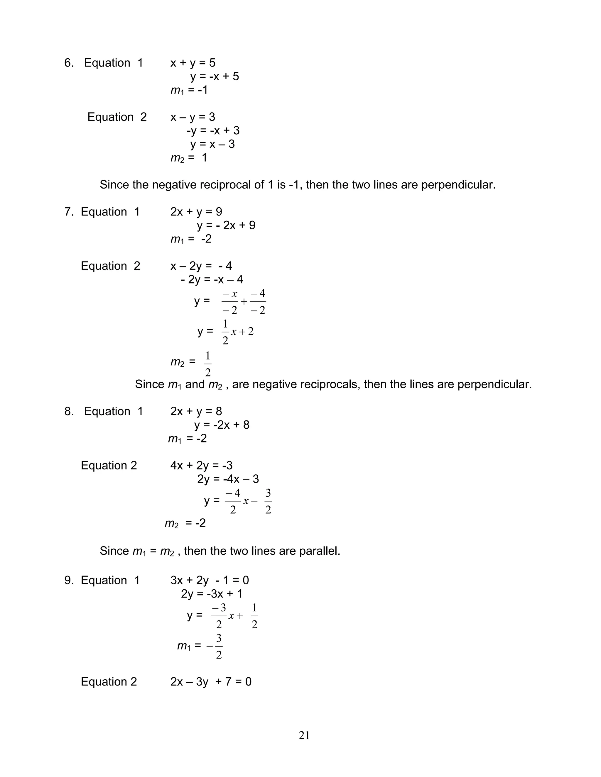 21
6. Equation 1 x + y = 5
y = -x + 5
m1 = -1
Equation 2 x – y = 3
-y = -x + 3
y = x – 3
m2 = 1
Since the negative reciprocal of 1 is -1, then the two lines are perpendicular.
7. Equation 1 2x + y = 9
y = - 2x + 9
m1 = -2
Equation 2 x – 2y = - 4
- 2y = -x – 4
y =
2
4
2 −
−
+
−
− x
y = 2
2
1
+x
m2 =
2
1
Since m1 and m2 , are negative reciprocals, then the lines are perpendicular.
8. Equation 1 2x + y = 8
y = -2x + 8
m1 = -2
Equation 2 4x + 2y = -3
2y = -4x – 3
y = −
−
x
2
4
2
3
m2 = -2
Since m1 = m2 , then the two lines are parallel.
9. Equation 1 3x + 2y - 1 = 0
2y = -3x + 1
y = +
−
x
2
3
2
1
m1 =
2
3
−
Equation 2 2x – 3y + 7 = 0
 