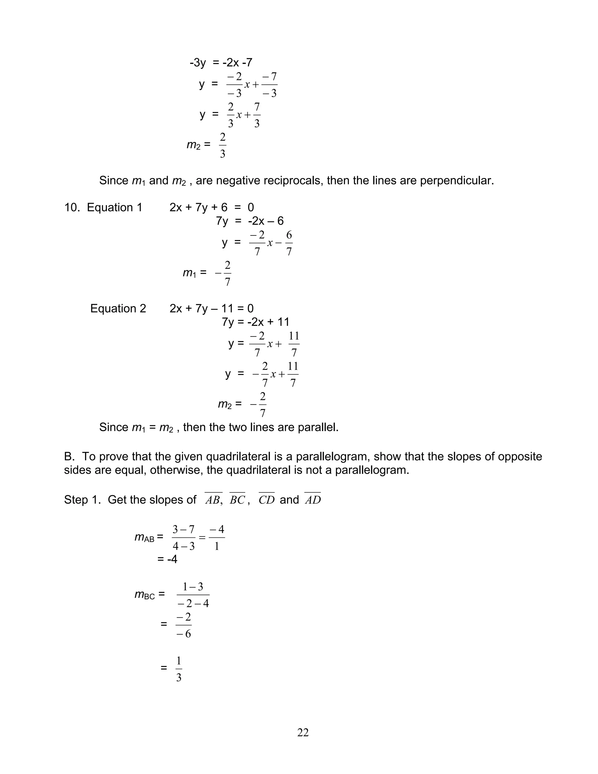 22
-3y = -2x -7
y =
3
7
3
2
−
−
+
−
−
x
y =
3
7
3
2
+x
m2 =
3
2
Since m1 and m2 , are negative reciprocals, then the lines are perpendicular.
10. Equation 1 2x + 7y + 6 = 0
7y = -2x – 6
y = −
−
x
7
2
7
6
m1 =
7
2
−
Equation 2 2x + 7y – 11 = 0
7y = -2x + 11
y = +
−
x
7
2
7
11
y =
7
11
7
2
+− x
m2 =
7
2
−
Since m1 = m2 , then the two lines are parallel.
B. To prove that the given quadrilateral is a parallelogram, show that the slopes of opposite
sides are equal, otherwise, the quadrilateral is not a parallelogram.
Step 1. Get the slopes of ,AB BC , CD and AD
mAB =
1
4
34
73 −
=
−
−
= -4
mBC =
42
31
−−
−
=
6
2
−
−
=
3
1
 